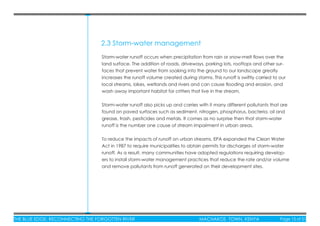 THE BLUE EDGE: RECONNECTING THE FORGOTTEN RIVER MACHAKOS TOWN, KENYA Page 15 of 51THE BLUE EDGE: RECONNECTING THE FORGOTTEN RIVER MACHAKOS TOWN, KENYA Page 15 of 51
2.3 Storm-water management
Storm-water runoff occurs when precipitation from rain or snow-melt ﬂows over the
land surface. The addition of roads, driveways, parking lots, rooftops and other sur-
faces that prevent water from soaking into the ground to our landscape greatly
increases the runoff volume created during storms. This runoff is swiftly carried to our
local streams, lakes, wetlands and rivers and can cause ﬂooding and erosion, and
wash away important habitat for critters that live in the stream.
Storm-water runoff also picks up and carries with it many different pollutants that are
found on paved surfaces such as sediment, nitrogen, phosphorus, bacteria, oil and
grease, trash, pesticides and metals. It comes as no surprise then that storm-water
runoff is the number one cause of stream impairment in urban areas.
To reduce the impacts of runoff on urban streams, EPA expanded the Clean Water
Act in 1987 to require municipalities to obtain permits for discharges of storm-water
runoff. As a result, many communities have adopted regulations requiring develop-
ers to install storm-water management practices that reduce the rate and/or volume
and remove pollutants from runoff generated on their development sites.
 