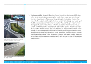 THE BLUE EDGE: RECONNECTING THE FORGOTTEN RIVER MACHAKOS TOWN, KENYA Page 17 of 51THE BLUE EDGE: RECONNECTING THE FORGOTTEN RIVER MACHAKOS TOWN, KENYA Page 17 of 51
• Environmental Site Design (ESD), also referred to as Better Site Design (BSD), is an
effort to mimic natural systems along the whole storm-water ﬂow path through
combined application of a series of design principles throughout the develop-
ment site. The objective is to replicate forest or natural hydrology and water qual-
ity. ESD practices are considered at the earliest stages of design, implemented
during construction and sustained in the future as a low maintenance natural
system. Each ESD practice incrementally reduces the volume of storm-water on
its way to the stream, thereby reducing the amount of conventional storm-water
infrastructure required. Example practices include preserving natural areas, mini-
mizing and disconnecting impervious cover, minimizing land disturbance, conser-
vation (or cluster) design, using vegetated channels and areas to treat storm-wa-
ter, and incorporating transit, shared parking, and bicycle facilities to allow lower
parking ratios.
Figure 2.5: Curb-cut to direct storm-water into
planter in Portland, OR. Photo: A.Omlid.
Figure 2.6: Permeable paving blocks in Portland,
OR. Photo: A.Omlid.
 
