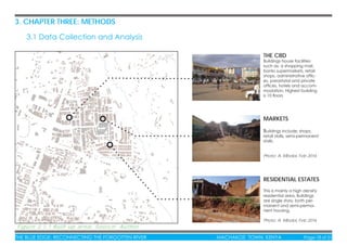 THE BLUE EDGE: RECONNECTING THE FORGOTTEN RIVER MACHAKOS TOWN, KENYA Page 18 of 51
3. CHAPTER THREE: METHODS
3.1 Data Collection and Analysis
Figure 3.1.1 Built-up area: Source: Author
THE CBD
Buildings house facilities
such as; a shopping mall,
banks supermarkets, retail
shops, administrative ofﬁc-
es, parastatal and private
ofﬁces, hotels and accom-
modation. Highest building
is 10 ﬂoors
RESIDENTIAL ESTATES
This is mainly a high density
residential area. Buildings
are single story, both per-
manent and semi-perma-
nent housing.
Photo: A. Mboloi, Feb 2016
MARKETS
Buildings include; shops,
retail stalls, semi-permanent
stalls.
Photo: A. Mboloi, Feb 2016
 