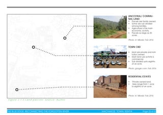 THE BLUE EDGE: RECONNECTING THE FORGOTTEN RIVER MACHAKOS TOWN, KENYA Page 22 of 51
Figure 3.1.5 Land parcels: Source: Author
ANCESTRAL/ COMMU-
NAL LAND
• Parcels are family owned.
• Some are sub divided
among families.
• Agriculture is the main
economic activity.
• Parcels as large as 20
acres .
Photo: A. Mboloi, Feb 2016
RESIDENTIAL ESTATES
• Private owned land.
• Sizes range from 1 acre
to eighths of an acre.
Photo: A. Mboloi, Feb 2016
TOWN CBD
• Most are private and insti-
tution owned.
• Main land use activity is
commercial.
• Sub divided upto eighths
of an acre.
Photo: google.com, Feb 2016
 