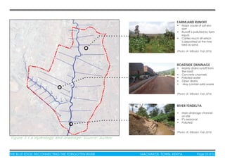 THE BLUE EDGE: RECONNECTING THE FORGOTTEN RIVER MACHAKOS TOWN, KENYA Page 23 of 51THE BLUE EDGE: RECONNECTING THE FORGOTTEN RIVER MACHAKOS TOWN, KENYA Page 23 of 51
Figure 3.1.6 Hydrology and drainage: Source: Author
FARMLAND RUNOFF
• Major cause of soil ero-
sion
• Runoff is polluted by farm
inputs
• Carries much silt which
is deposited at the river
bed as sand.
Photo: A. Mboloi, Feb 2016
RIVER TENDELYA
• Main drainage channel
on site
• It’s seasonal
• Polluted
Photo: A. Mboloi, Feb 2016
ROADSIDE DRAINAGE
• Mainly drains runoff from
the road
• Concrete channels
• Polluted water
• Open drains
• May contain solid waste
Photo: A. Mboloi, Feb 2016
 