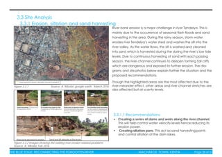 THE BLUE EDGE: RECONNECTING THE FORGOTTEN RIVER MACHAKOS TOWN, KENYA Page 28 of 51
3.3 Site Analysis
3.3.1 Erosion, siltation and sand harvesting
River bank erosion is a major challenge in river Tendelya. This is
mainly due to the occurrence of seasonal ﬂash ﬂoods and sand
harvesting in the area. During the rainy season, storm water
erodes river Tendelya’s water shed and washes the silt into the
river valley. As the water ﬂows, the silt is washed and cleaned
into sand which is harvested during the during the river’s low tide
levels. Due to continuous harvesting of sand with each passing
season, the river channel continues to deepen forming tall cliffs
which are dangerous and exposed to further erosion. The dia-
grams and site photos below explain further the situation and the
proposed recommendations.
Figure 3.3.1 Source: A. Mboloi, google earth, March 2016
Figure 3.3.2 Images showing the existing river erosion related problems
Source: A. Mboloi, Feb 2016
Though the highlighted areas are the most affected due to the
river meander effect, other areas and river channel stretches are
also affected but at scanty levels.
• Creating a series of dams and weirs along the river channel.
This will help control water velocity levels hence reducing its
erosion power.
• Creating siltation pans. This act as sand harvesting points
and control siltation of the dam lakes.
3.3.1.1 Recommendations
 