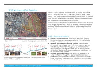 THE BLUE EDGE: RECONNECTING THE FORGOTTEN RIVER MACHAKOS TOWN, KENYA Page 29 of 51THE BLUE EDGE: RECONNECTING THE FORGOTTEN RIVER MACHAKOS TOWN, KENYA Page 29 of 51
3.3.2 Water and Soil Pollution
Water pollution, at river Tendelya and its tributaries, is on of the
major causes why the site and the river context is under devel-
oped. This is because most people may not be willing to interact
with polluted environments, since they are associated with diseas-
es, poverty and unpleasant visual character.
The main cause of pollution on site is informal solid waste dumping
including dump sites along the river channel. Fertilizers and other
farm inputs are also a source of both soil and water pollutants in
their context.
Figure 3.3.3 Source: A. Mboloi, google earth, March 2016
Figure 3.3.4 Images and diagrams showing the sources of pollution on site
Source: A. Mboloi, Feb 2016
• Embrace organic farming. This involves the use of organic
farm inputs that can decompose within a short period with
least impact on the ecosystem.
• Enhance ground water recharge systems. Runoff should
percolated into the ground on-site rather than being chan-
nelled away. This can be through use of permeable and
pervious paving, rain gardens, soak pits, vegetated swales,
wetlands and swamps. This prevents disposal of polluted wa-
ter into other water systems.
• Increase riparian vegetation. Vegetation cover enhances
water puriﬁcation through the bio-remediation process.
• Solid waste management. Controlling waste disposal, mostly
in the urban area, minimises runoff pollution and contamina-
tion of water systems.
3.3.2.1 Recommendations
 