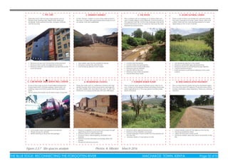 THE BLUE EDGE: RECONNECTING THE FORGOTTEN RIVER MACHAKOS TOWN, KENYA Page 32 of 51
1. THE CBD 2. MARIKITI MARKET 3. THE RIVER 4. AGRICULTURAL LANDS
Machakos town CBD includes major places such as
Kiamba mall, banking halls, Gelian hotel, retail and
wholesale stores several churches, mosques, institutes
and the bus stop.
It’s the ‘farmers’ market’ It is one of the oldest places in
the town. It mainly sells unprocessed farm produce such
as cereals, fruits and vegetables.
This is a stream with an average of 10 metres wide and
upto 5 metres deep in some stretches. It has its source at
the adjacent Iveti hills. It is the main drainage channel for
eastern Machakos town. It is seasonal because the area
experiences seasonal rains.
• Control sand harvesting
• Control water and soil pollution
• Enhance storm-water puriﬁcation
• Enhance river bio diversity
• Link the CBD to the river
• Enhance river/ water recreation
• Harvest ﬂash ﬂood water
• Tap market users into the waterfront spaces
• Enhance connectivity with the river
• Link farmlands directly to the market
These consist of farms sub divided into personal parcels.
The main crops grown include; maize, beans, peas and
coffee. There are two main planting seasons in a year,
depending on the on set of rainfall.
• Link farmlands directly to the market
• Enhance sustainable agricultural practices
• Enhance all year round farming through irrigation
• Control farmland erosion
• Purify farmland runoff before releasing it into water
systems
• Enhance access and connectivity to the river front
• Enhance storm water management practices
• Enhance vehicular and pedestrian connectivity to the
rural/ farmlands.
5. CAR REPAIR AND SERVICING CENTER 6. RESIDENTIAL ESTATES 7. FORMER SEWER PLANT 8. MACHAKOS-KITUI HIGHWAY
Its one of the major sources of semi-skilled employment
in Machakos town. Includes welding, metal works, car
painting, major and minor engine servicing and body
works.
The by-products include; use oil, paint scraps, scrap met-
These are mostly part of a settlement scheme with high
density housing. Most of the house blocks are single sto-
rey with multiple units. Each Block has upto 10 units. The
estate lies a on sloppy landscape with upto 30% slope.
This is a former open sewer treatment pond. After its clo-
sure, it dried up and people started practising small scale
urban agriculture on it. The crops grown include; maize,
beans and peas.
• Enhance urban agricultural practices
• Enhance soil re-mediation processes
• Control seepage of storm water from the polluted soil
into the river.
• Increase variety of crops grown on-site.
• Reduce congestion of structures and houses through
replanning and increased plot ratio
• Enhance privacy within residences
• Enhance views, natural lighting, ventilation and
breezes.
• Enhance access and easy way ﬁnding within the
estates.
• Re-plan to enhance security
This is a major transit corridor along the Ukambani region.
It’s a two way class C97 highway. It services towns which
include; Machakos, Masii, Makutano, Wamunyu, Katangi
and Kitui.
• Create feeder roads off the highway into the site
• Enhance pedestrian safety
• Utilise off road storm water runoff
• Enhance corridor views and visual connectivity to the
site.
• Encourage waste management procedures
• Proper access for vehicles
• Better planning of structures and garages
Figure 3.3.7 Site spaces analysis Photos: A. Mboloi, March 2016
 