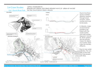 THE BLUE EDGE: RECONNECTING THE FORGOTTEN RIVER MACHAKOS TOWN, KENYA Page 33 of 51THE BLUE EDGE: RECONNECTING THE FORGOTTEN RIVER MACHAKOS TOWN, KENYA Page 33 of 51
3.4 Case Studies
3.4.1 Osumi River Park
Osumi river ﬂows
across southern
Albania, passing
through sever-
al towns, urban
centres and rural
landscapes.
In Albania, major
environmental
problems are
linked with the
waste-waters
and solid wastes
disposal in tanner-
ies. River systems
are the primary
means for dispos-
al of waste, espe-
cially the tannery
efﬂuents.
Due to river water
pollution, the usa-
bility of the river-
front decreased
with time.
AZPML+ STUDIOARCH4
RESEARCH BY DESIGN: EXPLORING RESILIENT WAYS OF ‘URBAN BY NATURE’
Test Site: Osumi Island in Berat, Albania
Figures 3.4 Osumi riverfront design diagrams Author: AZPML+ STUDIOARCH4
 