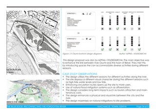 THE BLUE EDGE: RECONNECTING THE FORGOTTEN RIVER MACHAKOS TOWN, KENYA Page 34 of 51
CASE STUDY OBSERVATIONS
• The design utilises the different seasons for different activities along the river.
• The site displays a different visual character during the different seasons such
as high tide water levels and low tide.
• Enhancing circulation routes opens up the site to more users.
• Use of natural ﬂood mitigation systems such as afforestation.
• The design considers long term impacts such as tourists attraction and main-
tenance costs.
• The design enhances a physical and visual link between the city and the
river.
• The design maximises on natural mitigations to site problems.
This design proposal was don by AZPML+ STUDIOARCH4. The main objective was
to enhance the link between river Osumi and the town of Berat. They met this
by introducing spaces the can accommodate diverse activities during different
seasons.
Figures 3.5 Osumi riverfront design diagrams Author: AZPML+ STUDIOARCH4
DESIGN PLAN
1:2000
BIRD’S EYE VIEW
 