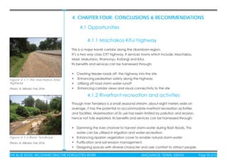 THE BLUE EDGE: RECONNECTING THE FORGOTTEN RIVER MACHAKOS TOWN, KENYA Page 35 of 51THE BLUE EDGE: RECONNECTING THE FORGOTTEN RIVER MACHAKOS TOWN, KENYA Page 35 of 51
This is a major transit corridor along the Ukambani region.
It’s a two way class C97 highway. It services towns which include; Machakos,
Masii, Makutano, Wamunyu, Katangi and Kitui.
Its beneﬁts and services can be harnessed through;
• Creating feeder roads off the highway into the site
• Enhancing pedestrian safety along the highway
• Utilising off road storm water runoff
• Enhancing corridor views and visual connectivity to the site
Though river Tendelya is a small seasonal stream, about eight meters wide on
average, it has the potential to accommodate riverfront recreation activities
and facilities. Maximisation of its use has been limited by pollution and erosion,
hence not fully exploited. Its beneﬁts and services can be harnessed through;
• Damming the river channel to harvest storm-water during ﬂash ﬂoods. This
water can be utilised in irrigation and water recreation.
• Enhancing riparian vegetation cover to enable natural storm-water
• Puriﬁcation and soil erosion management.
• Designing spaces with diverse character and user comfort to attract people.
4. CHAPTER FOUR: CONCLUSIONS & RECOMMENDATIONS
4.1 Opportunities
4.1.1 Machakos-Kitui highway
4.1.2 Riverfront recreation and activities
Figure 4.1.1 The machakos-Kitui
highway
Photo: A. Mboloi, Feb 2016
Figure 4.1.2 River Tendelya
Photo: A. Mboloi, Feb 2016
 