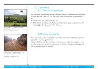 THE BLUE EDGE: RECONNECTING THE FORGOTTEN RIVER MACHAKOS TOWN, KENYA Page 37 of 51THE BLUE EDGE: RECONNECTING THE FORGOTTEN RIVER MACHAKOS TOWN, KENYA Page 37 of 51
The site within a river valley hence a dramatic terrain. The immediate neighbour-
hood to the east is the Iveti hills. The steep terrain comes with challenges such
as;
• Access and circulation within the site
• Difﬁculties in development of infrastructure such as roads and buildings. This
discourages development within the area.
Most of the land in the marked site is private owned with the farmlands on the
east of the river being ancestral.
Acquiring this land for development or infrastructure expansion would be chal-
lenging since the land parcels are owned by different people and compensa-
tion processes would be tedious.
4.2.1 Terrain/ steep slope
4.2.2 Land ownership
Figure 4.2.1 Iveti hills in the
background.
Photo: A. Mboloi, Feb 2016
Figure 4.2.2 High density Kari-
obangi residential estate
Photo: A. Mboloi, Feb 2016
4.2 Constraints
 