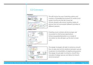 THE BLUE EDGE: RECONNECTING THE FORGOTTEN RIVER MACHAKOS TOWN, KENYA Page 39 of 51THE BLUE EDGE: RECONNECTING THE FORGOTTEN RIVER MACHAKOS TOWN, KENYA Page 39 of 51
5.2 Concepts
CONNECTIVITY
DIVERSITY
FLUIDITY
This will involve the use of planting variety and
creation of diversiﬁed ecosystems to create a rich
system that ﬁts into the site character.
Activity diversity will involve creating variety of
spaces that accommodate different activities at
different seasons.
Creating visual corridors will encourage user
movement to the framed destinations.
Enhancing pedestrianization as a mode of
circulation on site will open up the site to more
users.
The design strategies will seek to enhance smooth
ﬂow of users and activity relations between spaces
to prevent incompatibility of neighbouring spaces.
The design should seek to enhance smooth ﬂow
(visually) of design spaces and allow for smooth
wind movement
 
