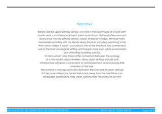 THE BLUE EDGE: RECONNECTING THE FORGOTTEN RIVER MACHAKOS TOWN, KENYA Page iv of 51
Before I joined upper primary school, we lived in the countryside of a rural com-
munity near a small seasonal river. I spent most of my childhood afternoons out-
doors since in lower primary school, classes ended at midday. We had many
memorable activities with my friends along the river, including swimming in the
then clean waters. It hadn’t occurred to me at the time how truly connected I
was to the river’s ecological setting until I began living in an urban environment
and attending boarding schools.
In many urban cities there is little connection between the ecology
of a river and its urban dwellers. Many urban settings include built
infrastructure with poor connections to natural elements and/or paying little
attention to the river.
Why is there a missing connection between the river and its urban setting?
Is it because cities have turned their back away from the river? How can
landscape architecture help urban communities reconnect to a river?
Narrative
 