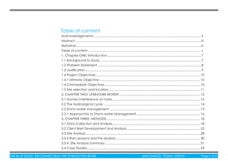 THE BLUE EDGE: RECONNECTING THE FORGOTTEN RIVER MACHAKOS TOWN, KENYA Page v of 51THE BLUE EDGE: RECONNECTING THE FORGOTTEN RIVER MACHAKOS TOWN, KENYA Page v of 51
Table of content
Acknowledgements........................................................................................................................ ii
Abstract ............................................................................................................................................iii
Narrative...........................................................................................................................................iv
Table of content..............................................................................................................................v
1. Chapter ONE: Introduction ........................................................................................................7
1.1 Background to study.................................................................................................................7
1.2 Problem Statement ...................................................................................................................8
1.3 Justiﬁcation.................................................................................................................................9
1.4 Project Objectives....................................................................................................................10
1.4.1 Ultimate Objective ................................................................................................................10
1.4.2 Immediate Objectives ..........................................................................................................10
1.5 Site selection and location......................................................................................................11
2. CHAPTER TWO: LITERATURE REVIEW ..........................................................................................12
2.1 Human interference on rivers..................................................................................................12
2.2 The Hydrological cycle ............................................................................................................14
2.3 Storm-water management .....................................................................................................15
2.3.1 Approaches to Storm-water Management.......................................................................16
3. CHAPTER THREE: METHODS ........................................................................................................18
3.1 Data Collection and Analysis..................................................................................................18
3.2 Client Brief Development and Analysis..................................................................................25
3.3 Site Analysis ...............................................................................................................................28
3.3.3 Rain seasons and the riparian..............................................................................................30
3.3.4 Site Analysis Summary ..........................................................................................................31
3.4 Case Studies..............................................................................................................................33
 