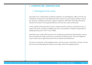 THE BLUE EDGE: RECONNECTING THE FORGOTTEN RIVER MACHAKOS TOWN, KENYA Page 7 of 51THE BLUE EDGE: RECONNECTING THE FORGOTTEN RIVER MACHAKOS TOWN, KENYA Page 7 of 51
Machakos Town, 64 kilometres southeast of Nairobi, was established in 1887 as the ﬁrst ad-
ministrative centre for the new British East Africa colony, ten years before Nairobi came to
be. However, the British moved the capital to Nairobi in 1899 when Machakos fell too far
outside of the reach of the Uganda Railway that was then under construction.
As the capital of the Machakos County in Eastern Province of Kenya, Machakos Town is a
major rural centre, and also a satellite town due to its proximity to Nairobi. Its population is
rapidly growing and is 192,117 (as of 2009).
Machakos town mainly offers services such as Banking, government administration, educa-
tional, recreational, trade, sports and as a transport corridor junction. The rural neighbour-
hood, mainly acts as agricultural land with low density rural settlements.
The town is situated on a hilly neighbourhood, with the closest as Iveti hills in the East. This has
led to the ever expanding river streams and valleys within the neighbourhood.
1. CHAPTER ONE: INTRODUCTION
1.1 Background to study
 