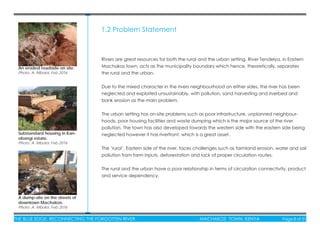THE BLUE EDGE: RECONNECTING THE FORGOTTEN RIVER MACHAKOS TOWN, KENYA Page 8 of 51
1.2 Problem Statement
Rivers are great resources for both the rural and the urban setting. River Tendelya, in Eastern
Machakos town, acts as the municipality boundary which hence, theoretically, separates
the rural and the urban.
Due to the mixed character in the rivers neighbourhood on either sides, the river has been
neglected and exploited unsustainably, with pollution, sand harvesting and riverbed and
bank erosion as the main problem.
The urban setting has on-site problems such as poor infrastructure, unplanned neighbour-
hoods, poor housing facilities and waste dumping which is the major source of the river
pollution. The town has also developed towards the western side with the eastern side being
neglected however it has riverfront, which is a great asset.
The ‘rural’, Eastern side of the river, faces challenges such as farmland erosion, water and soil
pollution from farm inputs, deforestation and lack of proper circulation routes.
The rural and the urban have a poor relationship in terms of circulation connectivity, product
and service dependency.
An eroded roadside on site.
Photo: A. Mboloi, Feb 2016
A dump-site on the streets of
downtown Machakos.
Photo: A. Mboloi, Feb 2016
Substandard housing in Kari-
obangi estate.
Photo: A. Mboloi, Feb 2016
 