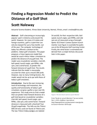 Finding a Regression Model to Predict the
Distance of a Golf Shot
Scott Naleway
Actuarial Science Student, Illinois State University, Normal, Illinois, email: srnalew@ilstu.edu
Abstract Golf is becoming an increasingly
popular sport in America and around the
world. However, for many U.S states and
foreign countries, golf is a sport that can
only be enjoyed for just a few months out
of the year. The computer technology of
today has offered a solution to this
problem, indoor golf simulators. This paper
proposes a linear regression model that
would be used in these indoor simulators to
predict the distance of any golf shot. The
model uses six predictor variables: club loft,
ball speed, launch angle, spin RPMs, side
spin, and a wind factor, to predict the
forward distance of a golf shot. The results
indicate that the model is reasonably
accurate for shots up to around 200 yards.
However, due to many limiting factors, the
model would not be up to par with those of
today’s golf simulators.
Introduction Due to the ever-increasing
level of technology and innovation, the
quality and functionality of today’s golf
simulators can give a golfer a near-real-life
experience. This study aims to find a model
that can predict total forward distance of a
golf shot based on six predictor variables:
club loft, ball speed, launch angle, spin
RPMs, side spin, and a wind factor. Forward
distance is measured with a Bushnell Tour
Z6 golf rangefinder. The lofts are the Titleist
690.CB irons used are found at Titleist.com.
The two Titleist-Vokey wedges are labeled
54 and 60, for their respective lofts. Ball
speed, launch angle, spin RPMs, and side
spin are all measured using a Foresight
Sports GC2 Smart Camera System launch
monitor (see Figure 1) available for public
use at the All Seasons Golf Learning Center.
Finally, the wind factor is estimated and
derived from a simple formula discussed
later in this paper.
Figure 1 The GC2 Smart Camera Launch Monitor
From “Guide to Lanuch Monitors” by Lucy Locket,
Feb. 3, 2015, GolfALot. Availableat
http://www.golfalot.com/equipment-news/guide-
to-launch-monitors-3070.aspx
 