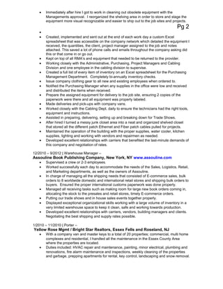 • Immediately after hire I got to work in cleaning out obsolete equipment with the
Managements approval. I reorganized the shelving area in order to store and stage the
equipment more visual recognizable and easier to ship out to the job sites and projects.
Pg 2
•
• Created, implemented and sent out at the end of each work day a custom Excel
spreadsheet that was accessible on the company network which detailed the equipment I
received, the quantities, the client, project manager assigned to the job and notes
attached. This saved a lot of phone calls and emails throughout the company asking did
this or that come in or go out.
• Kept on top of all RMA’s and equipment that needed to be returned to the provider.
• Working closely with the Administrative, Purchasing, Project Managers and Cabling
Division and one employee in the cabling division to supervise.
• Created a full list of every item of inventory on an Excel spreadsheet for the Purchasing
Management Department. Completely bi-annually inventory checks.
• Issue company clothing gear to all new and existing employees when ordered to.
• Notified the Purchasing Manager when any supplies in the office were low and received
and distributed the items when received.
• Prepare the assigned equipment for delivery to the job site, ensuring 2 copies of the
paperwork were there and all equipment was properly labeled.
• Made deliveries and pick-ups with company vans.
• Worked closely with the Cabling Dept. daily to ensure the technicians had the right tools,
equipment and instructions.
• Assisted in preparing, delivering, setting up and breaking down for Trade Shows.
• After hired I turned a messy junk closet area into a neat and organized shelved closet
that stored all the different patch Ethernet and Fiber patch cables pulled for projects.
• Maintained the operation of the building with the proper supplies, water cooler, kitchen
supplies, lighting and working with vendors and repairmen as needed.
• Developed excellent relationships with carriers that benefited the last-minute demands of
this company and negotiation of rates.
12/2010 – 9/2012 | Warehouse Manager –
Assouline Book Publishing Company, New York, NY www.assouline.com
• Supervised a crew or 2-3 employees.
• Worked successfully each day to accommodate the needs of the Sales, Logistics, Retail,
and Marketing departments, as well as the owners of Assouline.
• In charge of managing all the shipping needs that consisted of E-commerce sales, bulk
orders to 8 worldwide domestic and international retail stores and shipping bulk orders to
buyers. Ensured the proper international customs paperwork was done properly.
• Managed all receiving tasks such as making room for large new book orders coming in,
allocating the stock to the presales and retail stores, timely E-commerce orders.
• Putting our trade shows and in house sales events together properly.
• Displayed exceptional organizational skills working with a large volume of inventory in a
very limited warehouse space to keep it clean, safe and working towards production.
• Developed excellent relationships with carriers, vendors, building managers and clients.
Negotiating the best shipping and supply rates possible.
1/2010 – 11/2010 | Porter –
Yellow Rose Mgmt / Bright Star Realtors, Essex Fells and Roseland, NJ
• With a company van and master keys to a total of 20 properties; commercial, multi home
complexes and residential, I handled all the maintenance in the Essex County Area
where the properties are located.
• Duties included: HVAC repair and maintenance, painting, minor electrical, plumbing and
renovations, fire alarm maintenance and inspections, weekly cleaning of the properties
and garbage, prepping apartments for rental, key control, landscaping and snow removal.
 