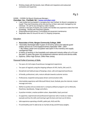 • Working closely with the tenants, town officials and inspectors and outsourced
contractors and repairmen.
Pg 3
6/2006 – 12/2009 | NJ Branch Warehouse Manager –
Conviber, Inc., Fairfield, NJ | www.conviber.com
• I was trusted and succeeded in managing their new Fairfield, NJ Branch completely by
myself. They had 8 branches at the time and four of them were each managed by one
individual. On call for any emergency orders needed.
• Learned a new type of industry very quickly and handled very expensive orders from that
knowledge. Worked with Peachtree software.
• Shipping/Receiving/Inventory Control/Bldg and equipment maintenance.
• Negotiated rates for Ground/ Air and LTL shipping companies.
Education
 Associates of Arts, Bergen Community College, 2000
 Honorably discharged after 8 years of US Army active and national guard
military service as a Unit Supply/Inventory Specialist 1994 – 2001
** My military career and occupation was spent in the inventory and supply
management field.
 A history of working in the hospitality and restaurant industry either p/t or f/t over
the past 10 years has given me exceptional customer service and service skills.
 Diploma, Clifton High School, Clifton New Jersey.
Personal Profile & Summery of Skills
o Ten years of a full scope of warehouse management experience.
o Ten years of regularly using the shipping software of UPS, Fed Ex, DHL and LTL.
o Disciplined and habitual ways of keeping a clean, safe and organized warehouse.
o A friendly, professional, calm, mature attitude towards customer service.
o Professional, respectful and purpose driven communication skills.
o Intermediate experience with Microsoft Word, Excel, Outlook, plus the internet, instant
message and more.
o Ability to quickly and accurately learn a company software program such as Netsuite,
Peachtree, Quickbooks, Telogis and others.
o A positive mindset, creative problem solver, dependable, loyal, punctual.
o A supportive, experienced and professional Supervisor who is hands on, leads by
example and has the skills and training to get the best and most out of others.
o Safe experience operating a forklift, pallet jack, HILO and lifts.
o Fit and healthy and I’m able to be on my feet all day and lift heavy weights.
 