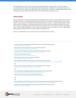 powernoodle.com | sales@powernoodl.com • 1.855.797.6353 | 1.226.333.9000
4
that overconfidence in action is one of the key reasons why Blockbuster no longer exists. It failed to change to
accommodate current trends in the marketplace and become obsolete. Blockbuster’s tools and practices were out
of alignment with the needs of the modern organization. Blockbuster’s mammoth size and seemingly indestructible
thinking style actually created vulnerability due to overconfidence based on previous success.
CONCLUSION
We must challenge our decision making processes by realizing that both influence and are influenced by the way we
evaluate information. Unintended decision outcomes may take a very long time to become evident, so we must be
proactive in accounting for all available information before a decision is made.15
Incorporating techniques to reduce
bias into decision making can help systematically review information while also subsequently taking into account
diverse opinions. By involving more people in the decision making process, we can ensure that data is being vetted
from a variety of different viewpoints. In other words, reinventing our decision making to account for organizational
biases can help company’s learn from fewer mistakes and bad decisions.
Check out our Whitepaper to learn more about the science behind decision making.
1
Individual Vs. Group Decision Making. (2014). Avoid the Pitfalls. Get the Best Results. Retrieved July 20, 2015.
http://www.powernoodle.com/whitepaper
2
Overconfidence Bias - Ethics Unwrapped - UT Austin. (n.d.). Retrieved July 20, 2015.
http://ethicsunwrapped.utexas.edu/video/overconfidence-bias
3
Lovallo, D., & Sibony, O. (2010, March 1). The Case for Behavioral Strategy. Retrieved July 20, 2015.
http://www.mckinsey.com/insights/strategy/the_case_for_behavioral_strategy
4
Titanic sinks. (n.d.). Retrieved July 20, 2015.
http://www.history.com/this-day-in-history/titanic-sinks
5
Titanic History | The Titanic Timeline. (n.d.). Retrieved July 20, 2015.
http://www.titanicfacts.net/titanic-timeline.html
6
Meigs, J. (2012, April 10). Why We’re Still Learning the Lessons of Titanic. Retrieved July 20, 2015.
http://www.popularmechanics.com/technology/infrastructure/a7442/why-were-still-learning-the-lessons-of-titanic-6705764/
7
Ibid.
8
Meissner, P., Wulf, T., & Sibony, O. (2015, April 1). Are you ready to decide? Retrieved July 20, 2015.
http://www.mckinsey.com/insights/strategy/are_you_ready_to_decide
9
Ibid.
10
Carr, A. (2010, September 22). Blockbuster Bankruptcy: A Decade of Decline. Retrieved July 20, 2015.
http://www.fastcompany.com/1690654/blockbuster-bankruptcy-decade-decline
11
Denning, S. (2015, April 1). Do We Need Libraries? Retrieved July 20, 2015.
http://www.forbes.com/sites/stevedenning/2015/04/28/do-we-need-libraries/
12
Ibid.
13
Ibid.
14
Antioco, J. (2011, April 1). How I Did It: Blockbuster’s Former CEO on Sparring with an Activist Shareholder. Retrieved July 20, 2015.
https://hbr.org/2011/04/how-i-did-it-blockbusters-former-ceo-on-sparring-with-an-activist-shareholder/ar/1
15
Individual Vs. Group Decision Making. (2014). Avoid the Pitfalls. Get the Best Results. Retrieved July 20, 2015.
http://www.powernoodle.com/whitepaper
 