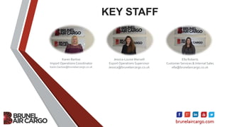 KEY STAFF
brunelaircargo.com
Karen Barlow
Import Operations Coordinator
karen.barlow@brunelaircargo.co.uk
Jessica-Louise Mansell
Export Operations Supervisor
Jessica@brunelaircargo.co.uk
Ella Roberts
Customer Services & Internal Sales
ella@brunelaircargo.co.uk
 