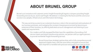 ABOUT BRUNEL GROUP
.
Brunel is an innovative and customer centric freight forwarding & logistics company providing freight
forwarding services by air, sea & road freight.We believe in investing for the future and the core to our
success is our people, infrastructure and information technology.
The way we bring success to our customers business is also in the reinvestment and evaluation of
our business processes, and managing the constant changing environment by becoming an
extension of their business, by offering dedicated account management and listening to your
needs and requirements.
Our modern and fully equipped facilities have the capabilities of providing a full
service import and export warehousing solution, we partner with our agent partners
to provide worldwide freight forwarding services.
Brunel Group have strategic partnerships with a fully comprehensive and
approved supplier base, with the same ethos and goals to ensure that
each shipment is handled with precision and quality from start to finish
brunelaircargo.com
 