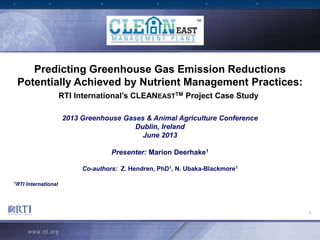 1
Predicting Greenhouse Gas Emission Reductions
Potentially Achieved by Nutrient Management Practices:
RTI International’s CLEANEASTTM Project Case Study
2013 Greenhouse Gases & Animal Agriculture Conference
Dublin, Ireland
June 2013
Presenter: Marion Deerhake1
Co-authors: Z. Hendren, PhD1, N. Ubaka-Blackmore1
1RTI International
 