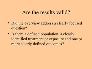 Are the results valid? Did the overview address a clearly focused question? Is there a defined population, a clearly identified treatment or exposure and one or more clearly defined outcomes? 