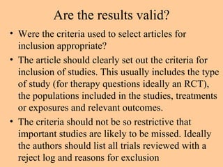 Are the results valid? Were the criteria used to select articles for inclusion appropriate? The article should clearly set out the criteria for inclusion of studies. This usually includes the type of study (for therapy questions ideally an RCT), the populations included in the studies, treatments or exposures and relevant outcomes.  The criteria should not be so restrictive that important studies are likely to be missed. Ideally the authors should list all trials reviewed with a reject log and reasons for exclusion 
