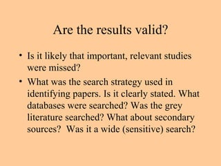 Are the results valid? Is it likely that important, relevant studies were missed? What was the search strategy used in identifying papers. Is it clearly stated. What databases were searched? Was the grey literature searched? What about secondary sources?  Was it a wide (sensitive) search? 