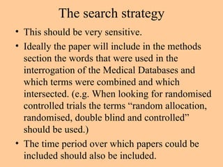 The search strategy This should be very sensitive. Ideally the paper will include in the methods section the words that were used in the interrogation of the Medical Databases and which terms were combined and which intersected. (e.g. When looking for randomised controlled trials the terms “random allocation, randomised, double blind and controlled” should be used.) The time period over which papers could be included should also be included. 