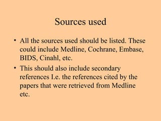 Sources used All the sources used should be listed. These could include Medline, Cochrane, Embase, BIDS, Cinahl, etc. This should also include secondary references I.e. the references cited by the papers that were retrieved from Medline etc. 