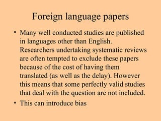Foreign language papers Many well conducted studies are published in languages other than English. Researchers undertaking systematic reviews are often tempted to exclude these papers because of the cost of having them translated (as well as the delay). However this means that some perfectly valid studies that deal with the question are not included. This can introduce bias 
