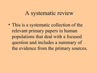 A systematic review This is a systematic collection of the relevant primary papers in human populations that deal with a focused question and includes a summary of the evidence from the primary sources. 