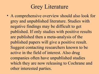Grey Literature A comprehensive overview should also look for grey and unpublished literature. Studies with negative findings may be difficult to get published. If only studies with positive results are published then a meta-analysis of the published papers will give a positive result. Suggest contacting researchers known to be active in the field of interest. Also drug companies often have unpublished studies which they are now releasing to Cochrane and other interested parties. 
