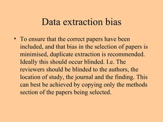 Data extraction bias To ensure that the correct papers have been included, and that bias in the selection of papers is minimised, duplicate extraction is recommended. Ideally this should occur blinded. I.e. The reviewers should be blinded to the authors, the location of study, the journal and the finding. This can best be achieved by copying only the methods section of the papers being selected. 