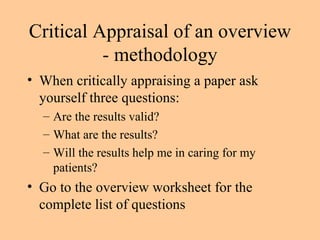 Critical Appraisal of an overview - methodology When critically appraising a paper ask yourself three questions: Are the results valid? What are the results? Will the results help me in caring for my patients? Go to the overview worksheet for the complete list of questions 