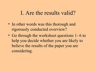 I. Are the results valid? In other words was this thorough and rigorously conducted overview? Go through the worksheet questions 1- 6 to help you decide whether you are likely to believe the results of the paper you are considering. 