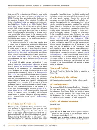 interspaces (Fig. 4). A similar trend has been observed in
cacti under nurse plant canopies (Mandujano et al.,
2002). Stronger shoot elongation under shade may be
the outcome of several effects including the red/far red
balance (Pierik et al., 2004) and photoinhibition of photo-
synthesis (Go´mez-Aparicio et al., 2006). Similarly, Casal
et al. (2001) found that grasses germinating in open
ground died without achieving reproduction, although
the grasses under nurse plants survived to produce
seeds. The efﬁcacy of D. angustifolia as a nurse plant
now needs to be substantiated further by experiments
clarifying the mechanisms. Such work could usefully dis-
tinguish between impacts on the aerial or soil environ-
ments and less direct effects.
The spatial aggregation of other forest species with
P. pusilla could be explained as a facilitative response to
stress or, alternately, a nucleation process due to
P. pusilla acting as perches for seed-dispersing birds or
bats (Vieira et al., 1994; Verdu and Garcia-Fayos, 1996;
Aguiar and Sala, 1999; Holl, 2002), trapping wind-blown
seeds, enhancing suitability for growth by soil agglomera-
tion (Bruno, 2000; Franks, 2003) or providing protection
from herbivory for young seedlings (Go´mez-Aparicio
et al., 2008).
A total of 112 woody species, composed of 77 tree
species (Mani and Parthasarathy, 2006) and 35 liana
species (Reddy and Parthasarathy, 2006), have been
recorded in the fragmented TDEF on the Coromandel
Coast. However, the number of woody species in any
given fragment ranges only from 6 to 36 (Parthasarathy
et al., 2008). Since P. pusilla is associated with 11 primary
forest species of the TDEF, its effect on the landscape
may add signiﬁcantly to species diversity and contribute
to returning it to a level more typical of non-degraded
fragmented TDEF. This role of P. pusilla as a nurse
plant that initiates nucleation can be accepted, validat-
ing the Irula tribe’s understanding of the concept of a
nurse plant and of ecological processes (Gadgil et al.,
1993; Berkes et al., 2000). Although often dismissed
merely as scrubland, areas occupied by P. pusilla need
to be valued as possible refugia for a variety of threa-
tened shade-tolerant forest species (Parthasarathy
et al., 2008).
Conclusions and forward look
Phoenix pusilla, an endemic thorny acaulescent palm,
was identiﬁed as a possible nurse plant with the help
of traditional knowledge from the Irula tribe. It was
found to be directly and indirectly associated with 11
primary forest and two secondary forest species, poten-
tially increasing their distribution on a landscape scale.
The amelioration of radiation, thermal and water
stresses by P. pusilla changes the abiotic conditions of
its habitat to one more favourable for the establishment
of other woody species, through the process of
nucleated succession. Existing patches of nucleated suc-
cession thus need protection to conserve primary forest
species populations regenerated outside of the surviving
forest fragments. To catalyse restoration, selection of
future sites for restoration or conservation on the Coro-
mandel Coast could usefully focus on P. pusilla-domi-
nated landscapes. However, P. pusilla has other uses:
fruits are edible, leaves are used for basket and mats,
and roots are a fuel in lime making (Gamble and
Fischer, 1915–1935; Basu and Chakravarty, 1994).
Despite its obvious utility, P. pusilla is often considered
a weed and cleared away. This practice needs to stop.
Phoenix pusilla also deserves to be conserved in its
own right, as it is endemic to the Coromandel Coast
and found only over a few hundred square kilometres,
overlapping the distribution of TDEF. When considering
facilitation for conservation purposes, however, Garcia
and Obese (2003) noted the importance of determining
the consistency of facilitative effects by a nurse plant,
such as P. pusilla, at a larger spatial scale in view of
the implications of expanding the distribution and per-
sistence of the few associated species over a wider
range of the forest.
Sources of funding
We thank Pondicherry University, India, for providing a
fellowship.
Contributions by the authors
All the authors contributed to a similar extent overall.
Acknowledgements
We are grateful to Dr Deviprasad, Pondicherry University,
for help with statistics. We thank Shakti in Auroville,
Kottakuppam, Tamil Nadu, India, for providing seeds
and Mr Saravanan, Auroville, Tamil Nadu, India, and
Mr Anabarasan, for locating the sites. We also thank
the two anonymous reviewers for their suggestions.
Conﬂict of interest statement
None declared.
References
Aguiar MR, Sala OE. 1999. Patch structure, dynamics and impli-
cations for the functioning of arid ecosystems. Trends in
Ecology and Evolution 14: 273–277.
Badano EI, Jones CG, Cavieres LA, Wright JP. 2006. Assessing
impacts of ecosystem engineers on community organization:
10 AoB PLANTS Vol. 2010, plq007, doi:10.1093/aobpla/plq007 & The Authors 2010
Kinhal and Parthasarathy — Nucleated succession by P. pusilla enhances diversity of woody species
byguestonSeptember30,2010aobpla.oxfordjournals.orgDownloadedfrom
 