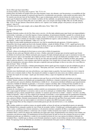 Tu és o Deus que fazes maravilhas;
Tu fizeste notória a Tua força entre os povos." Sal. 77:13 e 14.
Embora Deus não habite em templos feitos por mãos humanas, honra, não obstante, com Sua presença, as assembléias de Seu
povo. Ele prometeu que quando se reunissem para buscá-Lo, reconhecendo seus pecados, e para orarem uns pelos outros, Ele
Se reuniria com eles por meio de Seu Espírito. Mas os que se reúnem para adorá-Lo devem afastar de si toda coisa má. A
menos que O adorem em espírito e em verdade e na beleza da Sua santidade, seu ajuntamento será de nenhum valor. Destes o
Senhor declara: "Este povo honra-Me com os seus lábios, mas o seu coração está longe de Mim. Mas em vão Me adoram."
Mat. 15:8 e 9. Os que adoram a Deus devem adorá-Lo em "espírito e em verdade; porque o Pai procura a tais que assim O
adorem". João 4:23.
"O Senhor está no Seu santo templo; cale-se diante dEle toda a Terra." Hab. 2:20.
3
Orgulho da Prosperidade
Pág. 51
Enquanto Salomão exaltou a lei do Céu, Deus esteve com ele, e foi-lhe dada sabedoria para reger Israel com imparcialidade e
misericórdia. A princípio, ao virem-lhe riquezas e honras mundanas, ele permaneceu humilde, e grande foi a extensão da sua
influência. "E dominava Salomão sobre todos os reinos, desde o rio Eufrates até à terra dos filisteus, e até ao termo do Egito".
"E tinha paz de todas as bandas em roda dele. E Judá e Israel habitavam seguros, cada um debaixo da sua videira, e debaixo da
sua figueira... todos os dias de Salomão." I Reis 4:21, 24 e 25.
Mas depois de uma manhã grandemente promissora, sua vida foi entenebrecida pela apostasia. A história registra o
melancólico fato de que aquele que havia sido chamado Jedidias - amado do Senhor (II Sam. 12:25) - aquele que havia sido
honrado por Deus de forma tão marcante com o toque do divino favor que sua sabedoria e retidão conquistaram para ele fama
mundial; aquele que tinha levado outros a renderem honra ao Deus
Pág. 52
de Israel, voltara-se da adoração de Jeová para se curvar ante os ídolos do paganismo.
Centenas de anos antes que Salomão subisse ao trono, o Senhor, antevendo os perigos que cercariam aqueles que fossem
escolhidos reis de Israel, deu a Moisés instruções para sua guia. Foi dada orientação para que o que se assentasse no trono de
Israel escrevesse "para si um translado" dos estatutos de Jeová "num livro, do que está diante dos sacerdotes levitas". "E o terá
consigo", disse o Senhor, "e nele lerá todos os dias de sua vida, para que aprenda a temer ao Senhor seu Deus, para guardar
todas as palavras desta lei, e estes estatutos, para fazê-los; para que o seu coração não se levante sobre os seus irmãos, e não se
aparte do mandamento, nem para a direita, nem para a esquerda; para que prolongue os dias no seu reino, ele e seus filhos no
meio de Israel." Deut. 17:18-20.
Em conexão com estas instruções, o Senhor particularmente alertou aquele que fosse ungido rei que não multiplicasse para si
"mulheres, para que o seu coração não se" desviasse. "Nem prata, nem ouro", deveria multiplicar-se "muito para si." Deut.
17:17.
Salomão estava familiarizado com estas advertências, e por algum tempo as guardou. Seu maior desejo era viver e reinar de
acordo com os estatutos dados no Sinai. Sua maneira de conduzir os negócios do reino estava em evidente contraste com os
costumes das nações de seu tempo - nações que não temiam a Deus, e cujos reis tripudiavam sobre Sua santa lei.
Pág. 53
Procurando fortalecer suas relações com o poderoso reino que ficava ao sul de Israel, Salomão aventurou-se no terreno
proibido. Satanás conhecia os resultados que acompanhariam a obediência; e durante os primeiros anos do reinado de Salomão
- anos gloriosos por causa da sabedoria, beneficência e retidão do rei - ele procurou introduzir influências que traiçoeiramente
minassem a lealdade de Salomão ao princípio, e o levassem a separar-se de Deus. Que o inimigo foi bem-sucedido em seu
esforço nós o sabemos pelo relato: "E Salomão se aparentou com Faraó rei do Egito; e tomou a filha de Faraó, e a trouxe à
cidade de Davi." I Reis 3:1.
Do ponto de vista humano, este casamento, embora contrário aos ensinamentos da lei de Deus, parecia provar-se uma bênção;
pois a esposa pagã de Salomão se converteu e uniu-se com ele na adoração ao verdadeiro Deus. Ademais, Faraó prestou
assinalados serviços a Israel, tomando Gezer, matando "os cananeus que moravam na cidade", e dando-a "em dote a sua filha,
mulher de Salomão". I Reis 9:16. Esta cidade foi por Salomão reconstruída, e assim aparentemente foi grandemente fortalecido
seu reino ao longo da costa mediterrânea. Fazendo, porém, aliança com uma nação pagã, e selando o pacto pelo casamento
com a princesa idólatra, Salomão temerariamente desconsiderou a sábia provisão que Deus fizera para manter a pureza de Seu
povo. A esperança de que sua esposa egípcia se convertesse era apenas uma débil escusa para o pecado.
Por algum tempo Deus em Sua compassiva misericórdia passou por alto este terrível erro; e o rei, mediante
Pág. 54
sábia conduta, poderia ter contido ao menos em grande medida, as forças do mal que sua imprudência pusera em operação.
Mas Salomão havia começado a perder de vista a Fonte de seu poder e glória. À medida que a inclinação ganhava ascendência
sobre a razão, a confiança em si mesmo aumentava, e ele procurou executar o propósito de Deus a sua própria maneira.
Arrazoava ele que alianças políticas e comerciais com as nações vizinhas levariam essas nações ao conhecimento do
verdadeiro Deus; e entrou em aliança não santificada com nação após nação. Freqüentemente essas alianças eram seladas com
casamento com princesas pagãs. Os mandamentos de Jeová foram postos de lado em favor dos costumes dos povos ao redor.
Salomão presumia que sua sabedoria e o poder do seu exemplo haveriam de levar suas esposas da idolatria à adoração do
verdadeiro Deus, e também que as alianças assim formadas atrairiam as nações circunvizinhas em mais íntimo contato com
Israel. Vã esperança O erro de Salomão em considerar-se suficientemente forte para resistir às influências de associações pagãs



                 www.terceiroanjo.org
            Sua fonte de pesquisa na internet
 