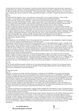 A incineração do rolo não foi o fim da questão. As palavras escritas foram mais facilmente removidas do que a reprovação e
advertência que elas continham e a iminente punição que Deus havia pronunciado contra o rebelde Israel e que estava prestes a
vir. Mas até o próprio rolo escrito foi reproduzido. "Toma ainda outro rolo", o Senhor ordenou a Seu servo, "e escreve nele
todas as palavras que estavam no primeiro volume, que queimou Jeoaquim, rei de Judá." O registro das profecias concernente a
Judá e
Pág. 437
Jerusalém tinha sido reduzido a cinzas; mas as palavras estavam ainda vivas no coração de Jeremias, "como um fogo
devorador", e foi permitido ao profeta reproduzir o que a ira do homem teria de bom grado destruído.
Tomando outro rolo, Jeremias deu-o a Baruque, "o qual escreveu nele da boca de Jeremias todas as palavras do livro que
Jeoaquim, rei de Judá, tinha queimado no fogo; e ainda se acrescentaram a elas muitas palavras semelhantes". Jer. 36:28 e 32.
A ira do homem tinha tentado impedir a ação do profeta de Deus; mas o próprio meio pelo qual Jeoaquim tinha procurado
limitar a influência do servo de Jeová, proveu posterior oportunidade para tornar claros os divinos reclamos.
O espírito de oposição à reprovação, que levou à perseguição e aprisionamento de Jeremias, existe hoje. Muitos recusam
atender a repetidas advertências, preferindo dar ouvidos a falsos mestres que lisonjeiam sua vaidade e revelam suas más obras.
No dia da tribulação tais pessoas não terão refúgio certo, nem auxílio do Céu. Os servos escolhidos de Deus devem enfrentar
com coragem e paciência as provas e sofrimentos que sobre eles recaem na forma de acusações, desprezo, deturpações. Devem
eles continuar a desempenhar fielmente a obra que Deus lhes deu a fazer, sempre lembrando que os profetas do passado e o
Salvador da humanidade e Seus apóstolos também suportaram abusos e perseguições por amor da Palavra.
Era propósito de Deus que Jeoaquim atendesse aos conselhos de Jeremias, e ganhasse o favor de Nabucodonosor, livrando-se
de muitos pesares. O jovem rei havia
Pág. 438
jurado obediência ao rei de Babilônia. Tivesse ele permanecido fiel a sua promessa, e teria conquistado o respeito dos pagãos,
e isto teria levado a preciosas oportunidades para a conversão de almas.
Desdenhando os privilégios fora do comum que lhe eram outorgados, o rei de Judá deliberadamente seguiu o caminho de sua
própria escolha. Violou sua palavra de honra ao rei de Babilônia, e rebelou-se. Isto o levou, como também ao seu reino, a um
caminho apertado. Contra ele foram enviadas "as tropas dos caldeus, e as tropas dos siros, e as tropas dos moabitas, e as tropas
dos filhos de Amom" (II Reis 24:2), e ele foi impotente para livrar a terra de invasão desses piratas. Dentro de poucos anos ele
encerrou seu desastroso reinado em ignomínia, rejeitado do Céu, malquisto por seu povo e desprezado pelos senhores de
Babilônia cuja confiança ele traíra - e tudo isto como resultado de seu erro fatal de virar as costas aos propósitos de Deus como
revelados por meio de Seu escolhido mensageiro.
Joaquim (também conhecido como Jeconias, e Conias), filho de Jeoaquim, ocupou o trono apenas três meses e dez dias,
quando se rendeu aos exércitos caldeus que, em virtude da rebelião do rei de Judá, estavam uma vez mais cercando a cidade
condenada. Nesta ocasião, Nabucodonosor "transportou Joaquim a Babilônia; como também a mãe do rei, e as mulheres do rei,
e os seus eunucos, e os poderosos da terra", contando vários milhares, juntamente com "carpinteiros e ferreiros até mil".
Juntamente com estes o rei de Babilônia levou "todos os tesouros da casa do Senhor, e os tesouros da casa do rei". Jer. 24:15,
16 e 13.
Pág. 439
O reino de Judá, debilitado em poder, roubado em sua força representada por homens e tesouros, teve não obstante ainda a
permissão de continuar a existir como um governo separado. Como sua cabeça Nabucodonosor colocou a Matanias, jovem
filho de Josias, mudando-lhe o nome para Zedequias.
36
O Último Rei de Judá
Pág. 441
Zedequias, no início do seu reinado, desfrutou inteiramente a confiança do rei de Babilônia, e teve como experimentado
conselheiro ao profeta Jeremias. Se tivesse prosseguido numa conduta honrosa para com o rei de Babilônia, e atendido às
mensagens do Senhor por intermédio de Jeremias, ele teria conservado o respeito de muitos em posição de mando, e teria tido
oportunidade de comunicar-lhes o conhecimento do verdadeiro Deus. Assim os cativos já exilados em Babilônia teriam sido
postos em terreno vantajoso e granjeado muita liberdade; o nome de Deus teria sido honrado em toda parte, e os que haviam
permanecido na terra de Judá teriam sido poupados a terríveis calamidades que finalmente vieram sobre eles.
Através de Jeremias, Zedequias e toda Judá, inclusive os que tinham sido levados para Babilônia, foram aconselhados a se
submeterem pacificamente ao domínio temporário de seus conquistadores. Era especialmente importante que os que estavam
no cativeiro buscassem a paz da terra para a qual tinham sido levados. Isto, entretanto,
Pág. 441
era contrário às inclinações do coração humano; e Satanás, tirando vantagem das circunstâncias, fez que se levantassem entre o
povo falsos profetas, tanto em Jerusalém como em Babilônia, os quais declaravam que o jugo do cativeiro seria logo quebrado
e o anterior prestígio da nação restaurado.
A aceitação de tais profecias assim lisonjeiras teria levado a fatais iniciativas da parte do rei e dos exilados, frustrando assim os
misericordiosos desígnios de Deus em favor deles. A fim de evitar que fosse incitada uma insurreição seguida de grande
sofrimento, o Senhor ordenou a Jeremias enfrentasse a crise sem delongas, advertindo o rei de Judá da infalível conseqüência
da rebelião. Os cativos também foram admoestados, mediante comunicações escritas, a não se deixarem iludir quanto a estar
próximo seu libertamento. "Não vos enganem os vossos profetas que estão no meio de vós", ele insistiu. Jer. 29:8. Em relação
com isto foi mencionado o propósito do Senhor de restaurar Israel após os setenta anos de cativeiro preditos por Seus
mensageiros.


                 www.terceiroanjo.org
            Sua fonte de pesquisa na internet
 