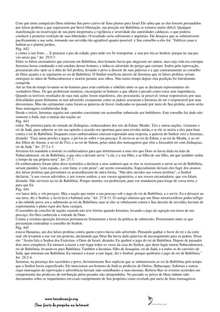 Com que terna compaixão Deus informa Seu povo cativo de Seus planos para Israel Ele sabia que se eles fossem persuadidos
por falsos profetas a que esperassem por breve libertação, sua posição em Babilônia se tornaria muito difícil. Qualquer
manifestação ou insurreição de sua parte despertaria a vigilância e severidade das autoridades caldaicas, o que poderia
conduzir a posterior restrição de suas liberdades. O resultado seria sofrimento e angústias. Ele desejava que se submetessem
pacificamente a sua sorte, tornando sua servidão tão agradável quanto possível; e Seu conselho a eles foi: "Edificai casas e
habitai-as e plantai jardins,
Pág. 442
e comei o seu fruto. ... E procurai a paz da cidade, para onde vos fiz transportar, e orai por ela ao Senhor; porque na sua paz
vós tereis paz." Jer. 29:5-7.
Entre os falsos ensinadores que estavam em Babilônia, dois homens havia que alegavam ser santos, mas cuja vida era corrupta.
Jeremias havia condenado a má conduta desses homens, e tinha-os advertido do perigo que corriam. Irados pela reprovação,
procuraram eles opor-se à obra do fiel profeta, levando o povo a descrer de suas palavras e a agir contrariamente ao conselho
de Deus quanto a se sujeitarem ao rei de Babilônia. O Senhor testificou através de Jeremias que os falsos profetas seriam
entregues às mãos de Nabucodonosor e mortos perante seus olhos. Não muito tempo depois esta predição foi literalmente
cumprida.
Até ao fim do tempo levantar-se-ão homens para criar confusão e rebelião entre os que se declaram representantes do
verdadeiro Deus. Os que profetizam mentiras, encorajarão os homens a que olhem o pecado como coisa sem importância.
Quando os terríveis resultados de suas más ações forem manifestos, eles procurarão, se possível, tornar responsáveis por suas
dificuldades quem fielmente os tem advertido, exatamente como os judeus acusaram a Jeremias de ser o responsável por suas
desventuras. Mas tão certamente como foram as palavras de Jeová vindicadas no passado por meio do Seu profeta, assim serão
Suas mensagens estabelecidas hoje.
Desde o início, Jeremias seguira um caminho consistente em aconselhar submissão aos babilônios. Este conselho foi dado não
somente a Judá, mas a muitas das nações ao
Pág. 443
redor. Na primeira parte do reinado de Zedequias, embaixadores dos reis de Edom, Moabe, Tiro e outras nações, visitaram o
rei de Judá, para saberem se em sua opinião a ocasião era oportuna para uma revolta unida, e se ele se uniria a eles para lutar
contra o rei de Babilônia. Enquanto esses embaixadores estavam esperando uma resposta, a palavra do Senhor veio a Jeremias,
dizendo: "Faze umas prisões e jugos, e pô-los-ás sobre o teu pescoço. E envia-os ao rei de Edom, e ao rei de Moabe, e ao rei
dos filhos de Amom, e ao rei de Tiro, e ao rei de Sidom, pelas mãos dos mensageiros que vêm a Jerusalém ter com Zedequias,
rei de Judá." Jer. 27:2 e 3.
Jeremias foi mandado a instruir os embaixadores para que informassem a seus reis que Deus os havia dado na mão de
Nabucodonosor, rei de Babilônia, e que eles o deviam servir "a ele, e a seu filho, e ao filho de seu filho, até que também venha
o tempo da sua própria terra". Jer. 27:7.
Os embaixadores foram além disso instruídos a declarar a seus senhores que se eles se recusassem a servir ao rei de Babilônia,
seriam punidos "com espada, e com fome, e com peste", até serem consumidos. Especialmente deviam eles fugir dos ensinos
dos falsos profetas que porventura os aconselhassem de outra forma. "Não deis ouvidos aos vossos profetas", o Senhor
declarou, "e aos vossos adivinhos, e aos vossos sonhos, e aos vossos agoureiros, e aos vossos encantadores, que vos falam,
dizendo: Não servireis ao rei de Babilônia. Porque mentira vos profetizam, para vos mandarem para longe de vossa terra, e
para que Eu
Pág. 444
vos lance dela, e vós pereçais. Mas a nação que meter o seu pescoço sob o jugo do rei de Babilônia, e o servir, Eu a deixarei na
sua terra, diz o Senhor, e lavrá-la-á e habitará nela." Jer. 27:8-11. O castigo mínimo que um Deus misericordioso podia infligir
a tão rebelde povo, era a submissão ao rei de Babilônia; mas se eles se rebelassem contra o Seu decreto de servidão, haviam de
experimentar o pleno rigor dos Seus castigos.
O assombro do concílio de nações reunido não teve limites quando Jeremias, levando o jugo da sujeição em torno de seu
pescoço, fez-lhes conhecida a vontade de Deus.
Contra a resoluta oposição Jeremias permaneceu firmemente a favor da política de submissão. Preeminente entre os que
presumiam contraditar o conselho do Senhor,
Pág. 445
estava Hananias, um dos falsos profetas contra quem o povo havia sido advertido. Pensando ganhar o favor do rei e da corte
real, ele levantou a sua voz em protesto, declarando que Deus lhe havia dado palavras de encorajamento para os judeus. Disse
ele: "Assim fala o Senhor dos Exércitos, o Deus de Israel, dizendo: Eu quebrei o jugo do rei de Babilônia. Depois de passados
dois anos completos, Eu tornarei a trazer a este lugar todos os vasos da casa do Senhor, que deste lugar tomou Nabucodonosor,
rei de Babilônia, levando-os para Babilônia. Também a Jeconias, filho de Jeoaquim, rei de Judá, e a todos os do cativeiro de
Judá, que entraram em Babilônia, Eu tornarei a trazer a este lugar, diz o Senhor; porque quebrarei o jugo do rei de Babilônia."
Jer. 28:2-4.
Jeremias, na presença dos sacerdotes e povo, ferventemente lhes suplicou que se submetessem ao rei de Babilônia pelo tempo
que o Senhor havia especificado. Ele mencionou aos homens de Judá as profecias de Oséias, Habacuque, Sofonias e outros,
cujas mensagens de reprovação e advertência haviam sido semelhantes a suas mesmas. Referiu-lhes os eventos ocorridos em
cumprimento das profecias de retribuição pelos pecados não arrependidos. No passado os juízos de Deus tinham sido
derramados sobre os impenitentes em exato cumprimento de Seu propósito como revelado por meio de Seus mensageiros.




                 www.terceiroanjo.org
            Sua fonte de pesquisa na internet
 
