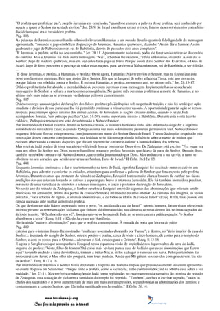 "O profeta que profetizar paz", propôs Jeremias em conclusão, "quando se cumpra a palavra desse profeta, será conhecido por
aquele a quem o Senhor na verdade enviou." Jer. 28:9. Se Israel escolhesse correr o risco, futuros desenvolvimentos com efeito
decidiriam qual era o verdadeiro profeta.
Pág. 446
As palavras de Jeremias aconselhando submissão levaram Hananias a um ousado desafio quanto à fidedignidade da mensagem
apresentada. Tomando o jugo simbólico do pescoço de Jeremias, Hananias quebrou-o, dizendo: "Assim diz o Senhor: Assim
quebrarei o jugo de Nabucodonosor, rei de Babilônia, depois de passados dois anos completos".
"E Jeremias, o profeta, se foi no seu caminho." Jer. 28:11. Aparentemente nada mais podia ele fazer senão retirar-se do cenário
do conflito. Mas a Jeremias foi dada outra mensagem. "Vai", o Senhor lhe ordenou, "e fala a Hananias, dizendo: Assim diz o
Senhor: Jugo de madeira quebraste, mas em vez deles farás jugo de ferro. Porque assim diz o Senhor dos Exércitos, o Deus de
Israel: Jugo de ferro pus sobre o pescoço de todas estas nações, para servirem a Nabucodonosor, rei de Babilônia, e servi-lo-ão.
...
"E disse Jeremias, o profeta, a Hananias, o profeta: Ouve agora, Hananias: Não te enviou o Senhor, mas tu fizeste que este
povo confiasse em mentiras. Pelo que assim diz o Senhor: Eis que te lançarei de sobre a face da Terra; este ano morrerás,
porque falaste em rebeldia contra o Senhor. E morreu Hananias, o profeta, no mesmo ano, no sétimo mês." Jer. 28:13-17.
O falso profeta tinha fortalecido a incredulidade do povo em Jeremias e sua mensagem. Impiamente havia-se declarado
mensageiro do Senhor, e sofrera a morte como conseqüência. No quinto mês Jeremias profetizou a morte de Hananias, e no
sétimo mês suas palavras se provaram verdadeiras pelo seu cumprimento.
Pág. 447
O desassossego causado pelas declarações dos falsos profetas pôs Zedequias sob suspeita de traição, e não foi senão por ação
imediata e decisiva de sua parte que lhe foi permitido continuar a reinar como vassalo. A oportunidade para tal ação se tornou
propícia pouco tempo após o retorno dos embaixadores, de Jerusalém às nações circunvizinhas, quando o rei de Judá
acompanhou Seraías, "um príncipe pacífico" (Jer. 51:59), numa importante missão a Babilônia. Durante esta visita à corte
caldaica, Zadequias renovou seu voto de submissão a Nabucodonosor.
Por intermédio de Daniel e outros dentre os hebreus cativos, o monarca babilônio tinha sido informado do poder e suprema
autoridade do verdadeiro Deus; e quando Zedequias uma vez mais solenemente prometeu permanecer leal, Nabucodonosor
requereu dele que fizesse esta promessa com juramento em nome do Senhor Deus de Israel. Tivesse Zedequias respeitado esta
renovação do seu concerto com juramento, sua lealdade teria tido uma profunda influência sobre a mente de muitos que
estavam observando a conduta daqueles que diziam reverenciar o nome e estimar a honra do Deus dos hebreus.
Mas o rei de Judá perdeu de vista seu alto privilégio de honrar o nome do Deus vivo. De Zedequias está escrito: "Fez o que era
mau aos olhos do Senhor seu Deus; nem se humilhou perante o profeta Jeremias, que falava da parte do Senhor. Demais disto,
também se rebelou contra o rei Nabucodonosor, que o tinha juramentado por Deus. Mas endureceu a sua cerviz, e tanto se
obstinou no seu coração, que se não converteu ao Senhor, Deus de Israel." II Crôn. 36:12 e 13.
Pág. 448
Enquanto Jeremias continuava a dar o seu testemunho na terra de Judá, o profeta Ezequiel foi suscitado entre os cativos em
Babilônia, para advertir e confortar os exilados, e também para confirmar a palavra do Senhor que fora exposta pelo profeta
Jeremias. Durante os anos que restaram do reinado de Zedequias, Ezequiel tornou muito clara a loucura de confiar nas falsas
predições dos que estavam levando os cativos a esperar para breve o retorno a Jerusalém. Ele foi também instruído a predizer,
por meio de uma variedade de símbolos e solenes mensagens, o cerco e posterior destruição de Jerusalém.
No sexto ano do reinado de Zedequias, o Senhor revelou a Ezequiel em visão algumas das abominações que estavam sendo
praticadas em Jerusalém, dentro das portas da casa do Senhor e até mesmo no átrio interior. As câmaras das imagens, os ídolos
pintados, "toda a forma de répteis, e animais abomináveis, e de todos os ídolos da casa de Israel" (Ezeq. 8:10), tudo passou em
rápida sucessão ante o olhar atônito do profeta.
Os que deviam ter sido líderes espirituais entre o povo, "os anciãos da casa de Israel", setenta homens, foram vistos oferecendo
incenso perante as representações idólatras que tinham sido introduzidas nas câmaras secretas dentro dos recintos sagrados do
átrio do templo. "O Senhor não nos vê", lisonjeavam-se os homens de Judá ao se entregarem a práticas pagãs: "o Senhor
abandonou a terra" (Ezeq. 8:11 e 12), declaravam em blasfêmia.
Havia ainda "maiores abominações" para que o profeta contemplasse. À entrada da porta que levava do pátio
Pág. 449
exterior para o interior foram-lhe mostradas "mulheres assentadas chorando por Tamuz"; e dentro, no "átrio interior da casa do
Senhor... à entrada do templo do Senhor, entre o pórtico e o altar, cerca de vinte e cinco homens, de costas para o templo do
Senhor, e com os rostos para o Oriente... adoravam o Sol, virados para o Oriente". Ezeq. 8:13-16.
E agora o Ser glorioso que acompanhava Ezequiel nessa espantosa visão de impiedade nos lugares altos da terra de Judá,
inquiriu do profeta: "Viste, filho do homem? há coisa mais leviana para a casa de Judá do que essas abominações que fazem
aqui? havendo enchido a terra de violência, tornam a irritar-Me; e, ei-los a chegar o ramo ao seu nariz. Pelo que também Eu
procederei com furor; o Meu olho não poupará, nem terei piedade. Ainda que Me gritem aos ouvidos com grande voz, Eu não
os ouvirei". Ezeq. 8:17 e 18.
Por intermédio de Jeremias o Senhor havia declarado a respeito dos homens ímpios que presunçosamente ousavam apresentar-
se diante do povo em Seu nome: "Porque tanto o profeta, como o sacerdote, estão contaminados; até na Minha casa achei a sua
maldade." Jer. 23:11. Nas terríveis condenações de Judá como registradas no encerramento da narrativa do cronista do reinado
de Zedequias, esta acusação de violarem a santidade do templo foi repetida. "Também", declara o escritor sagrado, "todos os
chefes dos sacerdotes e o povo aumentavam de mais em mais as transgressões, segundo todas as abominações dos gentios; e
contaminaram a casa do Senhor, que Ele tinha santificado em Jerusalém." II Crôn. 36:14.


                 www.terceiroanjo.org
            Sua fonte de pesquisa na internet
 