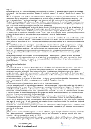 Pág. 450
O dia da condenação para o reino de Judá estava-se aproximando rapidamente. O Senhor não poderia mais pôr perante eles a
esperança de evitar Seus mais severos juízos. "Ficareis vós totalmente impunes?" ele inquiriu. "Não, não ficareis impunes." Jer.
25:29.
Mas até essas palavras foram recebidas com zombaria e irrisão. "Prolongar-se-ão os dias, e perecerá toda a visão", declarava o
impenitente. Mas por intermédio de Ezequiel esta negação da segura palavra da profecia foi severamente condenada. "Dize-
lhes", o Senhor declarou: "Farei cessar este ditado, e não se servirão mais dele como provérbio em Israel; mas dize-lhes:
Chegarão dos dias e a palavra de toda a visão. Porque não haverá mais nenhuma visão vã, nem adivinhação lisonjeira, no meio
da casa de Israel. Porque Eu, o Senhor, falarei, e a palavra que Eu falar se cumprirá; não será mais diferida; porque em vossos
dias, ó casa rebelde, falarei uma palavra e a cumprirei, diz o Senhor Jeová.
"Veio mais a mim", testifica Ezequiel, "a palavra do Senhor, dizendo: Filho do homem, eis que os da casa de Israel dizem: A
visão que este vê é para muitos dias, e ele profetiza de tempos que estão longe. Portanto dize-lhes: Assim diz o Senhor Jeová:
Não será mais diferida nenhuma de Minhas palavras, e a palavra que falei se cumprirá, diz o Senhor Jeová." Ezeq. 12:21-28.
Na dianteira entre os que estavam rapidamente levando a nação à ruína, estava Zedequias, seu rei. Desprezando inteiramente os
conselhos do Senhor dados por intermédio dos profetas, esquecendo a dívida de gratidão jurada a
Pág. 451
Nabucodonosor, violando seu solene juramento de submissão feito em nome do Senhor Deus de Israel, o rei de Judá se rebelou
contra os profetas, contra seu benfeitor e contra seu Deus. Na vaidade de sua própria sabedoria ele foi em busca do auxílio do
antigo inimigo da prosperidade de Israel, "enviando os seus mensageiros ao Egito, para que se lhe mandassem cavalos e muita
gente".
"Prosperará?" o Senhor inquiriu com respeito a quem tinha assim vilmente traído todo sagrado encargo; "escapará aquele que
fez tais coisas? ou quebrantará o concerto, e escapará? Como Eu vivo, diz o Senhor Jeová, no lugar em que habita o rei que o
fez reinar, cujo juramento desprezou, e cujo concerto quebrou, sim, com ele no meio de Babilônia certamente morrerá. E
Faraó, nem com grande exército, nem com uma companhia numerosa, fará coisa alguma com ele em guerra, ... pois que
desprezou o juramento, quebrantando o concerto, e deu a sua mão; havendo feito todas estas coisas, não escapará". Ezeq.
17:15-18.
O dia de ajuste final tinha chegado para o "profano e ímpio príncipe". "Tira o diadema", o Senhor decretou, "e levanta a
coroa." A Judá não seria mais permitido ter um rei até que Cristo mesmo estabelecesse o Seu reino. "Ao revés, ao revés, ao
revés a porei", foi o edito divino com respeito ao trono da casa de Davi; "ela não será mais, até que venha Aquele a quem
pertence de direito, e a Ele a darei." Ezeq. 21:25-27.
37
Levados Cativos Para Babilônia
Pág. 452
No ano nono do reinado de Zedequias, "Nabucodonosor, rei de Babilônia, veio contra Jerusalém, ele e todo o seu exército", a
fim de sitiar a cidade. II Reis 25:1. A perspectiva para Judá era desesperadora. "Eis que sou contra ti", o Senhor mesmo
declarou por intermédio de Ezequiel. "Eu o Senhor, tirei a Minha espada da bainha; nunca mais voltará a ela. ... Todo o
coração desmaiará, e todas as mãos se enfraquecerão, e todo o espírito se angustiará, e todos os joelhos de desfarão em águas."
"Derramarei sobre ti a Minha indignação, assoprarei contra ti o fogo do Meu furor, entregar-te-ei nas mãos dos homens brutais,
inventores de destruição." Ezeq. 21:3, 5-7 e 31.
Os egípcios procuraram vir em socorro da cidade sitiada; e os caldeus, com o propósito de afastá-los, abandonaram por algum
tempo o cerco da capital de Judá. A esperança repontou no coração de Zedequias, e ele enviou
Pág. 453
um mensageiro a Jeremias, pedindo-lhe que orasse a Deus em favor da nação hebréia.
A terrível resposta do profeta foi que os caldeus retornariam e destruiriam a cidade. O decreto havia saído; não mais poderia a
impenitente nação evitar os juízos divinos. "Não enganeis as vossas almas", o Senhor advertiu a Seu povo. "Os caldeus... não
se irão. Porque ainda que ferísseis a todo o exército dos caldeus, que peleja contra vós, e ficassem deles apenas homens
trespassados, cada um se levantaria na sua tenda, e queimaria a fogo esta cidade." Jer. 37:9 e 10. O remanescente de Judá devia
ir em cativeiro, a fim de que aprendesse através da adversidade as lições que tinha recusado aprender em circunstâncias mais
favoráveis. Deste decreto do santo Vigia não haveria apelação.
Entre os justos que ainda restavam em Jerusalém, a quem tinha sido tornado claro o propósito divino, alguns havia que se
determinaram colocar além do alcance das mãos cruéis a sagrada arca que continha as tábuas de pedra sobre a qual haviam
sido traçados os preceitos do decálogo. Isto eles fizeram. Com lamento e tristeza esconderam a arca numa caverna, onde devia
ficar oculta do povo de Israel e de Judá por causa de seus pecados, não mais sendo-lhes restituída. Esta sagrada arca ainda está
oculta. Jamais foi perturbada desde que foi escondida.
Por muitos anos Jeremias havia estado perante o povo como uma fiel testemunha de Deus; e agora, estando a condenada cidade
prestes a passar às mãos de pagãos, ele considerou sua obra como terminada, e preparou-se para se ausentar, mas foi impedido
pelo filho de um dos falsos
Pág. 454
profetas, o qual o delatou como estando prestes a se unir aos babilônios, a quem ele repetidamente insistira com os homens de
Judá a que se submetessem. O profeta negou a mentirosa acusação, mas não obstante, "os príncipes se iraram muito contra
Jeremias, e o feriram, e o puseram na prisão". Jer. 37:15.
As esperanças que haviam nascido no coração dos príncipes e povo quando os exércitos de Nabucodonosor voltaram-se para o
sul a fim de enfrentar os egípcios logo caíram por terra. As palavras do Senhor tinham sido: "Eis-Me aqui contra ti, ó Faraó, rei


                 www.terceiroanjo.org
            Sua fonte de pesquisa na internet
 