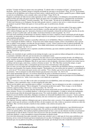 do Egito." O poder do Egito era apenas uma cana quebrada. "E saberão todos os moradores do Egito", a Inspiração havia
declarado, "que Eu sou o Senhor, porque se tornaram um bordão de cana para a casa de Israel." Ezeq. 29:3 e 6. "Eu levantarei
os braços do rei de Babilônia, mas os braços de Faraó cairão, e saberão que Eu sou o Senhor, quando Eu puser a Minha espada
na mão do rei de Babilônia, e ele a estender sobre a terra do Egito." Ezeq. 30:25 e 26.
Enquanto os príncipes de Judá estavam ainda esperando em vão o auxílio do Egito, o rei Zedequias com ansiedade pensava no
profeta de Deus que tinha sido posto na prisão. Depois de muitos dias o rei mandou buscá-lo, e perguntou-lhe secretamente:
"Há alguma palavra do Senhor?" Jeremias respondeu: "Há." E disse ainda: "Na mão do rei de Babilônia serás entregue.
"E disse mais Jeremias ao rei Zedequias: Em que tenho pecado contra ti, e contra os teus servos, e contra este povo, para que
me pusésseis na prisão? Onde estão agora os vossos profetas, que vos profetizavam, dizendo:
Pág. 455
O rei de Babilônia não virá contra vós, nem contra esta terra? Ora pois ouve agora, ó rei meu senhor: Caia agora a minha
súplica diante de ti; não me deixes tornar à casa de Jônatas, o escriba, para que não venha a morrer ali." Jer. 37:17-20.
A isto ordenou Zedequias que eles "pusessem a Jeremias no átrio da guarda; e deram-lhe um bolo de pão cada dia, da rua dos
padeiros, até que se acabou todo o pão da cidade. Assim ficou Jeremias no átrio da guarda". Jer. 37:21.
O rei não ousou manifestar fé abertamente em Jeremias. Embora seu temor o impelisse a buscar informação privada da parte
do profeta, era demasiado fraco para enfrentar a desaprovação de seus príncipes e do povo por submeter-se à vontade de Deus
como manifesta pelo profeta.
Do átrio da guarda Jeremias continuou a aconselhar submissão ao rei de Babilônia. Oferecer resistência era cortejar morte
certa. A mensagem do Senhor a Judá era: "O que ficar nesta cidade morrerá à espada, à fome e de pestilência; mas o que for
para os caldeus viverá; porque a sua alma lhe será por despojo, e viverá". Claras e positivas eram as palavras proferidas. No
nome do Senhor o profeta declarou ousadamente: "Esta cidade infalivelmente será entregue na mão do exército do rei de
Babilônia, e ele a tomará." Jer. 38: 2 e 3.
Afinal os príncipes, exasperados com os repetidos conselhos de Jeremias, que eram contrários à política de resistência por eles
adotada, fizeram um vigoroso protesto
Pág. 456
perante o rei, insistindo em que o profeta era um inimigo da nação, e que suas palavras tinham enfraquecido as mãos do povo,
e acarretado o infortúnio sobre eles; por isto ele devia ser condenado à morte.
O rei acovardado sabia que as acusações eram falsas, mas para cativar os que ocupavam posição elevada e de influência na
nação, simulou crer em suas falsidades, e entregou-lhes às mãos a Jeremias para fazerem com ele o que quisessem. O profeta
foi lançado "no calabouço de Malquias, filho do rei, que estava no átrio da guarda, e desceram a Jeremias com cordas; mas no
calabouço não havia água, senão lama, e atolou-se Jeremias na lama". Jer. 38:6. Mas Deus suscitou-lhe amigos, os quais
procuraram o rei no interesse dele, e conseguiram que de novo fosse removido para o átrio da guarda.
Uma vez mais o rei em caráter privado mandou em busca de Jeremias, e ordenou-lhe que fielmente referisse os propósitos de
Deus para com Jerusalém. Em resposta, Jeremias inquiriu: "Declarando-ta eu, com certeza não me matarás? e, aconselhando-te
eu, ouvir-me-ás?" O rei entrou num pacto secreto com o profeta. "Vive o Senhor, que nos fez esta alma, que não te matarei", o
rei prometeu, "nem te entregarei na mão destes homens que procuram a tua morte." Jer. 38:15 e 16.
Havia ainda oportunidade para que o rei revelasse disposição de acatar as advertências de Jeová, e assim temperar com
misericórdia os juízos já então caindo sobre a cidade e a nação. "Se voluntariamente saíres aos príncipes do rei de Babilônia",
foi a mensagem dada ao rei, "então viverá a tua alma, e esta cidade não se queimará
Pág. 457
a fogo, e viverás tu e a tua casa. Mas se não saíres aos príncipes do rei de Babilônia, então será entregue esta cidade nas mãos
dos caldeus, e eles a queimarão a fogo, e tu não escaparás das mãos deles."
"Receio-me dos judeus, que se passaram para os caldeus", o rei replicou, "que me entreguem na sua mão, e escarneçam de
mim." Mas o profeta prometeu: "Não te entregarão." E acrescentou um fervoroso apelo: "Ouve, te peço, a voz do Senhor,
conforme a qual eu te falo; e bem te irá, e viverá a tua alma." Jer. 38:17-20.
Assim até à última hora Deus tornou clara Sua disposição de mostrar misericórdia aos que escolhessem submeter-se a Seus
justos reclamos. Tivesse o rei escolhido obedecer, a vida do povo teria sido poupada, e a cidade se salvaria da conflagração;
mas ele pensou que tinha ido demasiado longe para recuar. Teve medo dos judeus, medo do ridículo, medo por sua vida.
Depois de anos de rebelião contra Deus, Zedequias considerou ser demasiado humilhante dizer a seu povo: "Aceito a palavra
do Senhor, conforme pronunciada pelo profeta Jeremias; não ouso aventurar-me à guerra contra o inimigo em face de todas
estas advertências."
Com lágrimas, Jeremias suplicou a Zedequias para que se salvasse bem como a seu povo. Com angústia de espírito assegurou-
lhe que a menos que ele aceitasse o conselho de Deus, ele não escaparia com vida, e todas as suas posses cairiam nas mãos dos
babilônios. Mas o rei havia iniciado a marcha no mau caminho, e não conteria seus passos. Ele
Pág. 458
decidiu seguir os conselhos dos falsos profetas, e dos homens a quem na realidade ele desprezava, e que ridicularizavam sua
fraqueza em se render tão prontamente nos desejos deles. Ele sacrificou sua nobre liberdade varonil e tornou-se um servil
escravo da opinião pública. Sem nenhum propósito predeterminado de fazer o mal, era não obstante irresoluto em permanecer
corajosamente ao lado do direito. Convicto como estivesse do valor dos conselhos dados por Jeremias, não tinha a energia
moral para obedecer; e como conseqüência avançou firmemente na direção errada.
O rei com efeito demasiado fraco para concordar viessem seus cortesãos e povo a saber que ele tivera uma conferência com
Jeremias, tal era o temor do homem que havia tomado posse de sua alma. Se Zedequias se tivesse portado corajosamente e
declarado que cria nas palavras do profeta, já cumpridas pela metade, que desolação teria sido evitada Ele devia ter dito:


                 www.terceiroanjo.org
            Sua fonte de pesquisa na internet
 