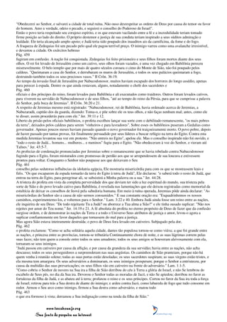 "Obedecerei ao Senhor, e salvarei a cidade de total ruína. Não ouso desrespeitar as ordens de Deus por causa do temor ou favor
do homem. Amo a verdade, odeio o pecado, e seguirei o conselho do Poderoso de Israel".
Então o povo teria respeitado seu corajoso espírito, e os que estavam vacilando entre a fé e a incredulidade teriam tomado
firme posição ao lado do direito. O próprio destemor e justiça de sua conduta teriam inspirado a seus súditos admiração e
lealdade. Ele teria alcançado amplo apoio; e Judá teria sido poupado dos inauditos ais da carnificina, da fome e do fogo.
A fraqueza de Zedequias foi um pecado pelo qual ele pagou terrível preço. O inimigo varreu como uma avalanche irresistível,
e devastou a cidade. Os exércitos hebreus
Pág. 459
fugiram em confusão. A nação foi conquistada. Zedequias foi feito prisioneiro e seus filhos foram mortos diante dos seus
olhos. O rei foi levado de Jerusalém como um cativo, seus olhos foram vazados, e uma vez chegado em Babilônia pereceu
miseravelmente. O belo templo que por mais de quatro séculos coroara o cimo do Monte de Sião, não foi poupado pelos
caldeus. "Queimaram a casa do Senhor, e derrubaram os muros de Jerusalém, e todos os seus palácios queimaram a fogo,
destruindo também todos os seus preciosos vasos." II Crôn. 36:19.
Ao tempo da invasão final de Jerusalém por Nabucodonosor, muitos haviam escapado dos horrores do longo assédio, apenas
para perecer à espada. Dentre os que ainda restavam, alguns, notadamente o chefe dos sacerdotes e
Pág. 460
oficiais e dos príncipes do reino, foram levados para Babilônia e ali executados como traidores. Outros foram levados cativos,
para viverem na servidão de Nabucodonosor e de seus filhos, "até ao tempo do reino da Pérsia, para que se cumprisse a palavra
do Senhor, pela boca de Jeremias". II Crôn. 36:20 e 21.
A respeito de Jeremias mesmo está registrado: "Nabucodonosor, rei de Babilônia, havia ordenado acerca de Jeremias, a
Nabuzaradã, capitão dos da guarda, dizendo: Toma-o, e põe sobre ele os teus olhos, e não faças nenhum mal; antes, como ele
te disser, assim procederás para com ele." Jer. 39:11 e 12.
Liberto da prisão pelos oficiais babilônios, o profeta escolheu lançar sua sorte com o debilitado remanescente, "os mais pobres
da terra", deixados pelos caldeus para serem "vinheiros e para lavradores". Sobre esses os babilônios puseram a Gedalias como
governador. Apenas poucos meses haviam passado quando o novo governador foi traiçoeiramente morto. O povo pobre, depois
de haver passado por tantas provas, foi finalmente persuadido por seus líderes a buscar refúgio na terra do Egito. Contra esta
medida Jeremias levantou sua voz em protesto. "Não entreis no Egito", apelou ele. Mas o conselho inspirado não foi ouvido, e
"todo o resto de Judá... homens... mulheres... e meninos" fugiu para o Egito. "Não obedeceram à voz do Senhor, e vieram até
Tafnes." Jer. 43:5-7.
As profecias de condenação pronunciadas por Jeremias sobre o remanescente que se havia rebelado contra Nabucodonosor
fugindo para o Egito, foram misturados com promessas de perdão aos que se arrependessem de sua loucura e estivessem
prontos para voltar. Conquanto o Senhor não poupasse aos que deixavam o Seu
Pág. 461
conselho pelas sedutoras influências da idolatria egípcia, Ele mostraria misericórdia para com os que se mostrassem leais e
fiéis. "Os que escaparem da espada tornarão da terra do Egito à terra de Judá", Ele declarou: "e saberá todo o resto de Judá, que
entrou na terra do Egito, para peregrinar ali, se subsistirá a Minha palavra ou a sua." Jer. 44:28.
A tristeza do profeta em vista da completa perversidade dos que deviam ter sido a luz espiritual do mundo, sua tristeza pela
sorte de Sião e do povo levado cativo para Babilônia, é revelada nas lamentações que ele deixou registradas como memorial da
estultícia de deixar os conselhos de Jeová pela sabedoria humana. Em meio à ruína operada, Jeremias pôde ainda declarar: "As
misericórdias do Senhor são a causa de não sermos consumidos." E sua constante oração era: "Esquadrinhemos os nossos
caminhos, experimentemo-los, e voltemos para o Senhor." Lam. 3:22 e 40. Embora Judá ainda fosse um reino entre as nações,
ele inquirira de seu Deus: "De todo rejeitaste Tu a Judá? ou aborrece a Tua alma a Sião?" e ele tinha ousado suplicar: "Não nos
rejeites por amor do Teu nome." Jer. 14:19 e 21. A fé absoluta do profeta no eterno propósito de Deus de fazer que da confusão
surgisse ordem, e de demonstrar às nações da Terra e a todo o Universo Seus atributos de justiça e amor, levou-o agora a
suplicar confiantemente em favor daqueles que tornassem do mal para a justiça.
Mas agora Sião estava inteiramente destruída; o povo de Deus fora levado em cativeiro. Subjugado pela dor,
Pág. 462
o profeta exclamou: "Como se acha solitária aquela cidade, dantes tão populosa tornou-se como viúva; a que foi grande entre
as nações, e princesa entre as províncias, tornou-se tributária Continuamente chora de noite, e as suas lágrimas correm pelas
suas faces; não tem quem a console entre todos os seus amadores; todos os seus amigos se houveram aleivosamente com ela,
tornaram-se seus inimigos.
"Judá passou em cativeiro por causa da aflição, e por causa da grandeza da sua servidão; havia entre as nações, não acha
descanso; todos os seus perseguidores a surpreenderam nas suas angústias. Os caminhos de Sião pranteiam, porque não há
quem venha à reunião solene; todas as suas portas estão desoladas; os seus sacerdotes suspiram; as suas virgens estão tristes, e
ela mesma tem amargura. Os seus adversários a dominaram, os seus inimigos prosperam; porque o Senhor a entristeceu, por
causa da multidão das suas prevaricações; os seus filhos vão em cativeiro na frente do adversário." Lam. 1:1-5.
"Como cobriu o Senhor de nuvens na Sua ira a filha de Sião derribou do céu à Terra a glória de Israel, e não Se lembrou do
escabelo de Seus pés, no dia da Sua ira. Devorou o Senhor todas as moradas de Jacó, e não Se apiedou; derribou no furor as
fortalezas da filha de Judá, e as abateu até à terra; profanou o reino e os seus príncipes. Cortou no furor da Sua ira toda a força
de Israel; retirou para trás a Sua destra de diante do inimigo; e ardeu contra Jacó, como labareda de fogo que tudo consome em
redor. Armou o Seu arco como inimigo, firmou a Sua destra como adversário, e matou todo
Pág. 463
o que era formoso à vista; derramou a Sua indignação como na tenda da filha de Sião."


                 www.terceiroanjo.org
            Sua fonte de pesquisa na internet
 