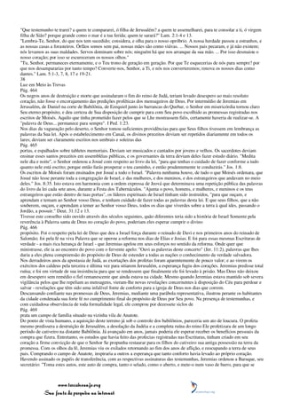 "Que testemunho te trarei? a quem te compararei, ó filha de Jerusalém? a quem te assemelharei, para te consolar a ti, ó virgem
filha de Sião? porque grande como o mar é a tua ferida; quem te sarará?" Lam. 2:1-4 e 13.
"Lembra-Te, Senhor, do que nos tem sucedido; considera, e olha para o nosso opróbrio. A nossa herdade passou a estranhos, e
as nossas casas a forasteiros. Órfãos somos sem pai, nossas mães são como viúvas. ... Nossos pais pecaram, e já não existem;
nós levamos as suas maldades. Servos dominam sobre nós; ninguém há que nos arranque da sua mão. ... Por isso desmaiou o
nosso coração; por isso se escureceram os nossos olhos."
"Tu, Senhor, permaneces eternamente, e o Teu trono de geração em geração. Por que Te esquecerias de nós para sempre? por
que nos desampararias por tanto tempo? Converte-nos, Senhor, a Ti, e nós nos converteremos; renova os nossos dias como
dantes." Lam. 5:1-3, 7, 8, 17 e 19-21.
38
Luz em Meio às Trevas
Pág. 464
Os negros anos de destruição e morte que assinalaram o fim do reino de Judá, teriam levado desespero ao mais resoluto
coração, não fosse o encorajamento das predições proféticas dos mensageiros de Deus. Por intermédio de Jeremias em
Jerusalém, de Daniel na corte de Babilônia, de Ezequiel junto às barrancas do Quebar, o Senhor em misericórdia tornou claro
Seu eterno propósito, e deu certeza de Sua disposição de cumprir para com Seu povo escolhido as promessas registradas nos
escritos de Moisés. Aquilo que tinha prometido fazer pelos que se Lhe mostrassem fiéis, certamente haveria de realizar-se. A
"palavra de Deus... permanece para sempre". I Ped. 1:23.
Nos dias da vagueação pelo deserto, o Senhor tomou suficientes providências para que Seus filhos tivessem em lembrança as
palavras da Sua lei. Após o estabelecimento em Canaã, os divinos preceitos deviam ser repetidos diariamente em todos os
lares; deviam ser claramente escritos nos umbrais e soleiras das
Pág. 465
portas, e espalhados sobre tabletes memoriais. Deviam ser musicados e cantados por jovens e velhos. Os sacerdotes deviam
ensinar esses santos preceitos em assembléias públicas, e os governantes da terra deviam deles fazer estudo diário. "Medita
nele dia e noite", o Senhor ordenou a Josué com respeito ao livro da lei, "para que tenhas o cuidado de fazer conforme a tudo
quanto nele está escrito; porque então farás prosperar o teu caminho, e então prudentemente te conduzirás." Jos. 1:8.
Os escritos de Moisés foram ensinados por Josué a todo o Israel. "Palavra nenhuma houve, de tudo o que Moisés ordenara, que
Josué não lesse perante toda a congregação de Israel, e das mulheres, e dos meninos, e dos estrangeiros que andavam no meio
deles." Jos. 8:35. Isto estava em harmonia com a ordem expressa de Jeová que determinava uma repetição pública das palavras
do livro da lei cada sete anos, durante a Festa dos Tabernáculos. "Ajunta o povo, homens, e mulheres, e meninos e os teus
estrangeiros que estão dentro de tuas portas", os líderes espirituais de Israel tinham sido instruídos, "para que ouçam, e
aprendam e temam ao Senhor vosso Deus, e tenham cuidado de fazer todas as palavras desta lei. E que seus filhos, que a não
souberem, ouçam, e aprendam a temer ao Senhor vosso Deus, todos os dias que viverdes sobre a terra à qual ides, passando o
Jordão, a possuir." Deut. 31:12 e 13.
Tivesse este conselho sido ouvido através dos séculos seguintes, quão diferentes teria sido a história de Israel Somente pela
reverência à Palavra santa de Deus no coração do povo, poderiam eles esperar cumprir o divino
Pág. 466
propósito. Foi o respeito pela lei de Deus que deu a Israel força durante o reinado de Davi e nos primeiros anos do reinado de
Salomão; foi pela fé na viva Palavra que se operou a reforma nos dias de Elias e Josias. E foi para essas mesmas Escrituras de
verdade - a mais rica herança de Israel - que Jeremias apelou em seus esforços no sentido da reforma. Onde quer que
ministrasse, ele ia ao encontro do povo com o fervente apelo: "Ouvi as palavras deste concerto" (Jer. 11:2), palavras que lhes
daria a eles plena compreensão do propósito de Deus de estender a todas as nações o conhecimento da verdade salvadora.
Nos derradeiros anos da apostasia de Judá, as exortações dos profetas foram aparentemente de pouco valor; e ao virem os
exércitos dos caldeus pela terceira e última vez para sitiarem Jerusalém, a esperança fugiu dos corações. Jeremias predisse total
ruína; e foi em virtude de sua insistência para que se rendessem que finalmente ele foi levado à prisão. Mas Deus não deixou
em desespero sem remédio o fiel remanescente que ainda estava na cidade. Mesmo quando Jeremias estava mantido sob severa
vigilância pelos que lhe repeliam as mensagens, vieram-lhe novas revelações concernentes à disposição do Céu para perdoar e
salvar - revelações que têm sido uma infalível fonte de conforto para a igreja de Deus nos dias que correm.
Descansando confiante nas promessas de Deus, Jeremias, mediante uma parábola representativa, ilustrou perante os habitantes
da cidade condenada sua forte fé no cumprimento final do propósito de Deus por Seu povo. Na presença de testemunhas, e
com cuidadosa observância de toda formalidade legal, ele comprou por dezessete siclos de
Pág. 469
prata um campo de família situado na vizinha vila de Anatote.
Do ponto de vista humano, a aquisição deste terreno já sob o controle dos babilônios, pareceria um ato de loucura. O profeta
mesmo predissera a destruição de Jerusalém, a desolação da Judéia e a completa ruína do reino Ele profetizara de um longo
período de cativeiro na distante Babilônia. Já avançado em anos, jamais poderia ele esperar receber os benefícios pessoais da
compra que fizera. Entretanto, os estudos que havia feito das profecias registradas nas Escrituras, tinham criado em seu
coração a firme convicção de que o Senhor Se propunha restaurar para os filhos do cativeiro sua antiga possessão na terra da
promessa. Com os olhos da fé, Jeremias viu os exilados retornando ao fim dos anos de aflição, e reocupando a terra de seus
pais. Comprando o campo de Anatote, inspiraria a outros a esperança que tanto conforto havia levado ao próprio coração.
Havendo assinado os papéis de transferência, com as respectivas assinaturas das testemunhas, Jeremias ordenou a Baruque, seu
secretário: "Toma estes autos, este auto de compra, tanto o selado, como o aberto, e mete-o num vaso de barro, para que se



                 www.terceiroanjo.org
            Sua fonte de pesquisa na internet
 