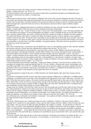 possam conservar muitos dias. Porque assim diz o Senhor dos Exércitos, o Deus de Israel: Ainda se comprarão casas, e
campos, e vinhas nesta terra." Jer. 32:14 e 15.
Tão desencorajadoras eram as perspectivas para Judá ao tempo desta extraordinária transação, que imediatamente após
formalizar os pormenores da compra e os arranjos para
Pág. 470
a preservação do registro escrito, a fé de Jeremias, inabalável como tivesse sido, era agora duramente provada. Teria ele, em
seus esforços por encorajar Judá, agido presunçosamente? Em seu desejo de estabelecer a confiança nas promessas da Palavra
de Deus, teria ele dado lugar a uma falsa esperança? Os que haviam entrado em relação de concerto com Deus desde muito
tinham menosprezado as provisões feitas em seu favor. Encontrariam as promessas feitas à nação escolhida completo
cumprimento?
Perplexo em espírito, subjugado pela tristeza em virtude dos sofrimentos dos que se haviam recusado a arrepender-se de seus
pecados, o profeta apelou a Deus por mais luz sobre o propósito divino para a humanidade.
"Ah Senhor Jeová" ele orou. "eis que Tu fizeste os céus e a Terra com o Teu grande poder, e com o Teu braço estendido; não
Te é maravilhosa coisa alguma; Tu usas de benignidade com milhares e tornas a maldade dos pais ao seio dos filhos depois
deles; o grande e poderoso Deus cujo nome é o Senhor dos Exércitos, grande em conselho, e magnífico em obras; porque os
Teus olhos estão abertos sobre todos os caminhos dos filhos dos homens, para dar a cada um segundo os seus caminhos e
segundo o fruto das suas obras. Tu puseste sinais e maravilhas na terra do Egito até ao dia de hoje, tanto em Israel, como entre
os outros homens, e Te criaste um nome, qual é o que tens neste dia. E tiraste o Teu povo Israel da terra do Egito, com sinais e
com maravilhas, e com mão forte e com braço estendido, e com grande espanto; e lhes deste esta terra, que juraste a seus pais
que lhes havia de dar; terra que mana
Pág. 471
leite e mel. E entraram nela, e a possuíram, mas não obedeceram a Tua voz, nem andaram na Tua lei; tudo o que lhes mandaste
que fizessem, eles não o fizeram; pelo que ordenaste lhes sucedesse todo este mal." Jer. 32:17-23.
Os exércitos de Nabucodonosor estavam prestes a tomar de assalto os muros de Sião. Milhares estavam perecendo numa
tentativa derradeira e desesperada de defender a cidade. Muitos milhares mais estavam morrendo de fome e enfermidades. A
sorte de Jerusalém estava já selada. As torres sitiantes das forças inimigas estavam já superando os muros. "Eis aqui os
valados" o profeta continuou em sua oração a Deus, "já vieram contra a cidade para tomá-la, e a cidade está dada nas mãos dos
caldeus, que pelejam contra ela, pela espada, e pela fome, e pela pestilência; e o que disseste se cumpriu, e eis aqui o estás
presenciando. Contudo me disseste, ó Deus: Compra para ti o campo por dinheiro, e faze que o atestem testemunhas, embora a
cidade esteja já dada na mão dos caldeus." Jer. 32:24 e 25.
A oração do profeta foi graciosamente respondida. "A palavra do Senhor a Jeremias", nessa hora de prova, quando a fé do
mensageiro da verdade estava sendo provada pelo fogo, foi: "Eu sou o Senhor, o Deus de toda a carne; seria qualquer coisa
maravilhosa para Mim?" Jer. 32:26 e 27. A cidade deveria logo cair nas mãos dos caldeus; suas portas e palácios deviam ser
queimados a fogo; mas não obstante o fato de que a destruição estava iminente, e os habitantes de Jerusalém devessem ser
levados cativos, contudo o eterno propósito de Jeová para Israel devia ser cumprido.
Pág. 472
Em resposta posterior à oração de Seu servo, o Senhor declarou com respeito àqueles sobre quem Seus castigos estavam
caindo:
"Eis que Eu os congregarei de todas as terras, para onde os houver lançado na Minha ira, e no Meu furor, e na Minha grande
indignação; e os tornarei a trazer a este lugar, e farei que habitem nele seguramente. E eles serão o Meu povo, e Eu serei o seu
Deus. E lhes darei um mesmo coração, e um mesmo caminho, para que Me temam todos os dias, para seu bem e bem de seus
filhos, depois deles. E farei com eles um concerto eterno, que não se desviará deles, para lhes fazer bem; e porei o Meu temor
no seu coração, para que nunca se apartem de Mim. E alegrar-Me-ei por causa deles, fazendo-lhes bem; e os plantarei nesta
terra certamente, com todo o Meu coração e com toda a Minha alma.
"Porque assim diz o Senhor: Como Eu trouxe sobre este povo todo este grande mal, assim Eu trarei sobre ele todo o bem que
lhes tenho prometido. E comprar-se-ão campos nesta terra, da qual vós dizeis: Está deserta, sem homens nem animais; está
dada na mão dos caldeus. Comprarão campos por dinheiro, e subscreverão os autos, e os selarão, e farão que os atestem
testemunhas na terra de Benjamim, e nos contornos de Jerusalém, e nas cidades de Judá, e nas cidades das montanhas, e nas
cidades das planícies, e nas cidades do sul; porque os farei voltar do seu cativeiro, diz o Senhor." Jer. 32:37-44.
Em confirmação dessas afirmações de livramento e restauração, "veio a palavra do Senhor a Jeremias, segunda vez, estando
ele ainda encerrado no pátio da guarda, dizendo:
Pág. 473
"Assim diz o Senhor que faz isto, o Senhor que forma isto, para o estabelecer; o Senhor é o Seu nome. Clama a Mim, e
responder-te-ei, e anunciar-te-ei coisas grandes e firmes, que não sabes. Porque assim diz o Senhor, o Deus de Israel, das casas
desta cidade, e das casas dos reis de Judá, que foram derribadas com o trabuco e à espada. ...Eis que Eu farei vir sobre ela
saúde e cura, e os sararei, e lhes manifestarei abundância de paz e de verdade. E removerei o cativeiro de Judá e o cativeiro de
Israel, e os edificarei como ao princípio. E os purificarei de toda a sua maldade com que pecaram contra Mim; e perdoarei
todas as suas iniqüidades. ... E esta cidade Me servirá de nome de alegria, de louvor, e de glória, entre todas as nações da Terra,
que ouvirem todo o bem que Eu lhe faço; e espantar-se-ão e perturbar-se-ão por causa de todo o bem, e por causa de toda a paz
que Eu lhe dou.
"Assim diz o Senhor: Neste lugar (de que vós dizeis que está deserto, sem homens nem animais), nas cidades de Judá, e nas
ruas de Jerusalém... ainda se ouvirá a voz de gozo, e a voz de alegria, e a voz de noivo e a voz de esposa, e a voz dos que



                 www.terceiroanjo.org
            Sua fonte de pesquisa na internet
 
