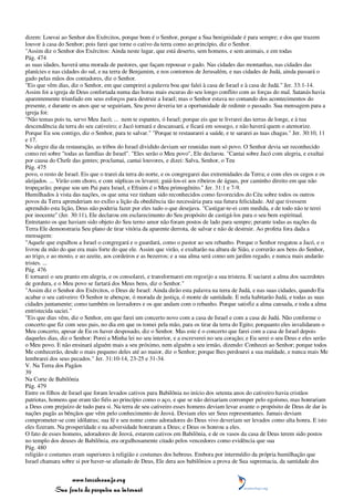dizem: Louvai ao Senhor dos Exércitos, porque bom é o Senhor, porque a Sua benignidade é para sempre; e dos que trazem
louvor à casa do Senhor; pois farei que torne o cativo da terra como ao princípio, diz o Senhor.
"Assim diz o Senhor dos Exércitos: Ainda neste lugar, que está deserto, sem homens, e sem animais, e em todas
Pág. 474
as suas idades, haverá uma morada de pastores, que façam repousar o gado. Nas cidades das montanhas, nas cidades das
planícies e nas cidades do sul, e na terra de Benjamim, e nos contornos de Jerusalém, e nas cidades de Judá, ainda passará o
gado pelas mãos dos contadores, diz o Senhor.
"Eis que vêm dias, diz o Senhor, em que cumprirei a palavra boa que falei à casa de Israel e à casa de Judá." Jer. 33:1-14.
Assim foi a igreja de Deus confortada numa das horas mais escuras do seu longo conflito com as forças do mal. Satanás havia
aparentemente triunfado em seus esforços para destruir a Israel; mas o Senhor estava no comando dos acontecimentos do
presente, e durante os anos que se seguiriam, Seu povo deveria ter a oportunidade de redimir o passado. Sua mensagem para a
igreja foi:
"Não temas pois tu, servo Meu Jacó; ... nem te espantes, ó Israel; porque eis que te livrarei das terras de longe, e à tua
descendência da terra do seu cativeiro; e Jacó tornará e descansará, e ficará em sossego, e não haverá quem o atemorize.
Porque Eu sou contigo, diz o Senhor, para te salvar." "Porque te restaurarei a saúde, e te sararei as tuas chagas." Jer. 30:10, 11
e 17.
No alegre dia da restauração, as tribos do Israel dividido deviam ser reunidas num só povo. O Senhor devia ser reconhecido
como rei sobre "todas as famílias de Israel". "Eles serão o Meu povo", Ele declarou. "Cantai sobre Jacó com alegria, e exultai
por causa do Chefe das gentes; proclamai, cantai louvores, e dizei: Salva, Senhor, o Teu
Pág. 475
povo, o resto de Israel. Eis que o trarei da terra do norte, e os congregarei das extremidades da Terra; e com eles os cegos e os
aleijados. ... Virão com choro, e com súplicas os levarei; guiá-los-ei aos ribeiros de águas, por caminho direito em que não
tropeçarão; porque sou um Pai para Israel, e Efraim é o Meu primogênito." Jer. 31:1 e 7-9.
Humilhados à vista das nações, os que uma vez tinham sido reconhecidos como favorecidos do Céu sobre todos os outros
povos da Terra aprenderiam no exílio a lição da obediência tão necessária para sua futura felicidade. Até que tivessem
aprendido esta lição, Deus não poderia fazer por eles tudo o que desejava. "Castigar-te-ei com medida, e de todo não te terei
por inocente" (Jer. 30:11), Ele declarou em esclarecimento do Seu propósito de castigá-los para o seu bem espiritual.
Entretanto os que haviam sido objeto do Seu terno amor não foram postos de lado para sempre; perante todas as nações da
Terra Ele demonstraria Seu plano de tirar vitória da aparente derrota, de salvar e não de destruir. Ao profeta fora dada a
mensagem:
"Aquele que espalhou a Israel o congregará e o guardará, como o pastor ao seu rebanho. Porque o Senhor resgatou a Jacó, e o
livrou da mão do que era mais forte do que ele. Assim que virão, e exultarão na altura de Sião, e correrão aos bens do Senhor,
ao trigo, e ao mosto, e ao azeite, aos cordeiros e as bezerros; e a sua alma será como um jardim regado, e nunca mais andarão
tristes. ...
Pág. 476
E tornarei o seu pranto em alegria, e os consolarei, e transformarei em regozijo a sua tristeza. E saciarei a alma dos sacerdotes
de gordura, e o Meu povo se fartará dos Meus bens, diz o Senhor."
"Assim diz o Senhor dos Exércitos, o Deus de Israel: Ainda dirão esta palavra na terra de Judá, e nas suas cidades, quando Eu
acabar o seu cativeiro: O Senhor te abençoe, ó morada de justiça, ó monte de santidade. E nela habitarão Judá, e todas as suas
cidades juntamente; como também os lavradores e os que andam com o rebanho. Porque satisfiz a alma cansada, e toda a alma
entristecida saciei."
"Eis que dias vêm, diz o Senhor, em que farei um concerto novo com a casa de Israel e com a casa de Judá. Não conforme o
concerto que fiz com seus pais, no dia em que os tomei pela mão, para os tirar da terra do Egito; porquanto eles invalidaram o
Meu concerto, apesar de Eu os haver desposado, diz o Senhor. Mas este é o concerto que farei com a casa de Israel depois
daqueles dias, diz o Senhor: Porei a Minha lei no seu interior, e a escreverei no seu coração; e Eu serei o seu Deus e eles serão
o Meu povo. E não ensinará alguém mais a seu próximo, nem alguém a seu irmão, dizendo: Conhecei ao Senhor; porque todos
Me conhecerão, desde o mais pequeno deles até ao maior, diz o Senhor; porque lhes perdoarei a sua maldade, e nunca mais Me
lembrarei dos seus pecados." Jer. 31:10-14, 23-25 e 31-34.
V. Na Terra dos Pagãos
39
Na Corte de Babilônia
Pág. 479
Entre os filhos de Israel que foram levados cativos para Babilônia no início dos setenta anos do cativeiro havia cristãos
patriotas, homens que eram tão fiéis ao princípio como o aço, e que se não deixariam corromper pelo egoísmo, mas honrariam
a Deus com prejuízo de tudo para si. Na terra de seu cativeiro esses homens deviam levar avante o propósito de Deus de dar às
nações pagãs as bênçãos que vêm pelo conhecimento de Jeová. Deviam eles ser Seus representantes. Jamais deviam
comprometer-se com idólatras; sua fé e seu nome como adoradores do Deus vivo deveriam ser levados como alta honra. E isto
eles fizeram. Na prosperidade e na adversidade honraram a Deus; e Deus os honrou a eles.
O fato de esses homens, adoradores de Jeová, estarem cativos em Babilônia, e de os vasos da casa de Deus terem sido postos
no templo dos deuses de Babilônia, era orgulhosamente citado pelos vencedores como evidência que sua
Pág. 480
religião e costumes eram superiores à religião e costumes dos hebreus. Embora por intermédio da própria humilhação que
Israel chamara sobre si por haver-se afastado de Deus, Ele dera aos babilônios a prova de Sua supremacia, da santidade dos


                 www.terceiroanjo.org
            Sua fonte de pesquisa na internet
 