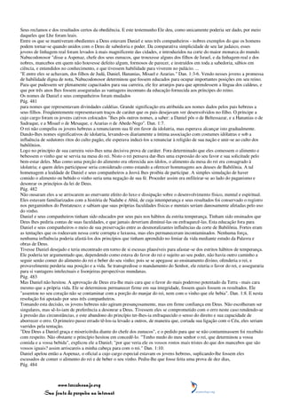 Seus reclamos e dos resultados certos da obediência. E este testemunho Ele deu, como unicamente poderia ser dado, por meio
daqueles que Lhe foram leais.
Entre os que se mantiveram obedientes a Deus estavam Daniel e seus três companheiros - nobres exemplos do que os homens
podem tornar-se quando unidos com o Deus de sabedoria e poder. Da comparativa simplicidade de seu lar judaico, esses
jovens de linhagem real foram levados à mais magnificente das cidades, e introduzidos na corte do maior monarca do mundo.
Nabucodonosor "disse a Aspenaz, chefe dos seus eunucos, que trouxesse alguns dos filhos de Israel, e da linhagem real e dos
nobres, mancebos em quem não houvesse defeito algum, formosos de parecer, e instruídos em toda a sabedoria, sábios em
ciência, e entendidos no conhecimento, e que tivessem habilidade para viverem no palácio. ...
"E entre eles se achavam, dos filhos de Judá, Daniel, Hananias, Misael e Azarias." Dan. 1:3-6. Vendo nesses jovens a promessa
de habilidade digna de nota, Nabucodonosor determinou que fossem educados para ocupar importantes posições em seu reino.
Para que pudessem ser plenamente capacitados para sua carreira, ele fez arranjos para que aprendessem a língua dos caldeus, e
que por três anos lhes fossem asseguradas as vantagens incomuns da educação fornecida aos príncipes do reino.
Os nomes de Daniel e seus companheiros foram mudados
Pág. 481
para nomes que representavam divindades caldéias. Grande significação era atribuída aos nomes dados pelos pais hebreus a
seus filhos. Freqüentemente representavam traços de caráter que os pais desejavam ver desenvolvidos no filho. O príncipe a
cujo cargo foram os jovens cativos colocados "lhes pôs outros nomes, a saber: a Daniel pôs o de Beltessazar, e a Hananias o de
Sadraque, e a Misael o de Mesaque, e Azarias o de Abede-Nego". Dan. 1:7.
O rei não compeliu os jovens hebreus a renunciarem sua fé em favor da idolatria, mas esperava alcançar isto gradualmente.
Dando-lhes nomes significativos de idolatria, levando-os diariamente a íntima associação com costumes idólatras e sob a
influência de sedutores ritos do culto pagão, ele esperava induzi-los a renunciar à religião de sua nação e unir-se ao culto dos
babilônios.
Logo no princípio de sua carreira veio-lhes uma decisiva prova de caráter. Fora determinado que eles comessem o alimento e
bebessem o vinho que se servia na mesa do rei. Nisto o rei pensava dar-lhes uma expressão do seu favor e sua solicitude pelo
bem-estar deles. Mas como uma porção do alimento era oferecida aos ídolos, o alimento da mesa do rei era consagrado à
idolatria; e quem deles participasse seria considerado como estando a oferecer homenagens aos deuses de Babilônia. A tal
homenagem a lealdade de Daniel e seus companheiros a Jeová lhes proibiu de participar. A simples simulação de haver
comido o alimento ou bebido o vinho seria uma negação de sua fé. Proceder assim era enfileirar-se ao lado do paganismo e
desonrar os princípios da lei de Deus.
Pág. 482
Não ousaram eles a se arriscarem ao enervante efeito do luxo e dissipação sobre o desenvolvimento físico, mental e espiritual.
Eles estavam familiarizados com a história de Nadabe e Abiú, de cuja intemperança e seus resultados foi conservado o registro
nos pergaminhos do Pentateuco; e sabiam que suas próprias faculdades físicas e mentais seriam danosamente afetadas pelo uso
do vinho.
Daniel e seus companheiros tinham sido educados por seus pais nos hábitos da estrita temperança. Tinham sido ensinados que
Deus lhes pediria contas de suas faculdades, e que jamais deveriam diminuí-las ou enfraquecê-las. Esta educação fora para
Daniel e seus companheiros o meio de sua preservação entre as desmoralizantes influências da corte de Babilônia. Fortes eram
as tentações que os rodeavam nessa corte corrupta e luxuosa, mas eles permaneceram incontaminados. Nenhuma força,
nenhuma influência poderia afastá-los dos princípios que tinham aprendido no limiar da vida mediante estudo da Palavra e
obras de Deus.
Tivesse Daniel desejado e teria encontrado em torno de si escusas plausíveis para afastar-se dos estritos hábitos de temperança.
Ele poderia ter argumentado que, dependendo como estava do favor do rei e sujeito ao seu poder, não havia outro caminho a
seguir senão comer do alimento do rei e beber do seu vinho; pois se se apegasse ao ensinamento divino, ofenderia o rei, e
provavelmente perderia sua posição e a vida. Se transgredisse o mandamento do Senhor, ele reteria o favor do rei, e asseguraria
para si vantagens intelectuais e lisonjeiras perspectivas mundanas.
Pág. 483
Mas Daniel não hesitou. A aprovação de Deus era-lhe mais cara que o favor do mais poderoso potentado da Terra - mais cara
mesmo que a própria vida. Ele se determinou permanecer firme em sua integridade, fossem quais fossem os resultados. Ele
"assentou no seu coração não se contaminar com a porção do manjar do rei, nem com o vinho que ele bebia". Dan. 1:8. E nesta
resolução foi apoiado por seus três companheiros.
Tomando esta decisão, os jovens hebreus não agiram presunçosamente, mas em firme confiança em Deus. Não escolheram ser
singulares, mas sê-lo-iam de preferência a desonrar a Deus. Tivessem eles se comprometido com o erro neste caso rendendo-se
à pressão das circunstâncias, e este abandono do princípio ter-lhes-ia enfraquecido o senso do direito e sua capacidade de
aborrecer o erro. O primeiro passo errado tê-los-ia levado a outros, de maneira que, cortada sua ligação com o Céu, eles seriam
varridos pela tentação.
"Deu Deus a Daniel graça e misericórdia diante do chefe dos eunucos", e o pedido para que se não contaminassem foi recebido
com respeito. Não obstante o princípio hesitou em concedê-lo. "Tenho medo do meu senhor o rei, que determinou a vossa
comida e a vossa bebida", explicou ele a Daniel; "por que veria ele os vossos rostos mais tristes do que dos mancebos que são
vossos iguais? assim arriscareis a minha cabeça para com o rei." Dan. 1:10.
Daniel apelou então a Aspenaz, o oficial a cujo cargo especial estavam os jovens hebreus, suplicando-lhe fossem eles
escusados de comer o alimento do rei e de beber o seu vinho. Pediu-lhe que fosse feita uma prova de dez dias,
Pág. 484



                 www.terceiroanjo.org
            Sua fonte de pesquisa na internet
 