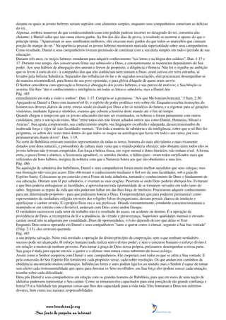 durante os quais os jovens hebreus seriam supridos com alimentos simples, enquanto seus companheiros comeriam as delícias
do rei.
Aspenaz, embora temeroso de que condescendendo com este pedido pudesse incorrer no desagrado do rei, consentiu não
obstante; e Daniel sabia que sua causa estava ganha. Ao fim dos dez dias de prova, o resultado se mostrou o oposto do que o
príncipe temia. "Apareceram os seus semblantes melhores; eles estavam mais gordos do que todos os mancebos que comiam
porção do manjar do rei." Na aparência pessoal os jovens hebreus mostraram marcada superioridade sobre seus companheiros.
Como resultado, Daniel e seus companheiros tiveram permissão de continuar com a sua dieta simples em todo o período de sua
educação.
Durante três anos, os moços hebreus estudaram para adquirir conhecimento "nas letras e na língua dos caldeus". Dan. 1:15 e
17. Durante este tempo, eles conservaram firme sua submissão a Deus, e constantemente se mostraram dependentes do Seu
poder. Aos seus hábitos de abnegação eles uniram o fervor de propósito, a diligência e firmeza. Não foi o orgulho ou ambição
que os levou à corte do rei - à companhia dos que não conheciam nem temiam a Deus; eram cativos em terra estranha, aí
levados pela Infinita Sabedoria. Separados das influências do lar e de sagradas associações, eles procuraram desempenhar-se
de maneira recomendável, para honra de seu povo oprimido, e para glória dAquele de quem eram servos.
O Senhor considerou com aprovação a firmeza e abnegação dos jovens hebreus, e sua pureza de motivos; e Sua bênção os
assistiu. Ele lhes "deu o conhecimento e inteligência em todas as letras e sabedoria; mas a Daniel deu
Pág. 485
entendimento em toda a visão e sonhos". Dan. 1:17. Cumpriu-se a promessa: "Aos que Me honram honrarei." I Sam. 2:30.
Apegando-se Daniel a Deus com inamovível fé, o espírito de poder profético veio sobre ele. Enquanto recebia instruções do
homem nos deveres diários da corte, estava sendo ensinado por Deus a ler os mistérios do futuro, e a registrar para as gerações
vindouras, mediante figuras e símbolos, eventos que cobrem a história deste mundo até o fim do tempo.
Quando chegou o tempo em que os jovens educandos deviam ser examinados, os hebreus o foram juntamente com outros
candidatos, para o serviço do reino. Mas "entre todos eles não foram achados outros tais como Daniel, Hananias, Misael e
Azarias". Sua aguda compreensão, seu conhecimento amplo, sua linguagem escolhida e adequada, davam testemunho da
inalterada força e vigor de suas faculdades mentais. "Em toda a matéria de sabedoria e de inteligência, sobre que o rei lhes fez
perguntas, os achou dez vezes mais doutos do que todos os magos ou astrólogos que havia em todo o seu reino; por isso
permaneceram diante do rei". Dan. 1:19.
Na corte de Babilônia estavam reunidos representantes de todas as terras, homens do mais alto talento e mais ricamente
dotados com dons naturais, e possuidores da cultura mais vasta que o mundo poderia oferecer; não obstante entre todos eles os
jovens hebreus não tiveram competidor. Em força e beleza física, em vigor mental e dotes literários, não tinham rival. A forma
ereta, o passo firme e elástico, a fisionomia agradável, os sentidos lúcidos, o hábito puro - eram todos certificados mais que
suficientes de bons hábitos, insígnia da nobreza com que a Natureza honra aos que são obedientes a suas leis.
Pág. 486
Na aquisição da sabedoria dos babilônios, Daniel e seus companheiros foram muito melhor sucedidos que seus colegas; mas
sua ilustração não veio por acaso. Eles obtiveram o conhecimento mediante o fiel uso de suas faculdades, sob a guia do
Espírito Santo. Colocaram-se em conexão com a Fonte de toda sabedoria, tornando o conhecimento de Deus o fundamento de
sua educação. Oraram com fé por sabedoria, e viveram as suas orações. Puseram-se onde Deus poderia abençoá-los. Evitaram
o que lhes poderia enfraquecer as faculdades, e aproveitaram toda oportunidade de se tornarem versados em todo ramo do
saber. Seguiram as regras da vida que não poderiam falhar em dar-lhes força de intelecto. Procuraram adquirir conhecimento
para um determinado propósito - para que pudessem honrar a Deus. Compreenderam que para poderem permanecer como
representantes da verdadeira religião em meio das religiões falsas do paganismo, deviam possuir clareza de intelecto e
aperfeiçoar o caráter cristão. E o próprio Deus era o seu professor. Orando constantemente, estudando conscienciosamente e
mantendo-se em contato com o Invisível, andavam com Deus como andou Enoque.
O verdadeiro sucesso em cada setor de trabalho não é o resultado do acaso, ou acidente ou destino. É a operação da
providência de Deus, a recompensa da fé e a prudência, da virtude e perseverança. Superiores qualidades mentais e elevado
caráter moral não se adquirem por casualidade. Deus dá oportunidades; o êxito depende do uso que delas se fizer.
Enquanto Deus estava operando em Daniel e seus companheiros "tanto o querer como o efetuar, segundo a Sua boa vontade"
(Filip. 2:13), eles estavam operando
Pág. 487
a sua própria salvação. Nisto está revelado a operação do divino princípio de cooperação, sem o que nenhum verdadeiro
sucesso pode ser alcançado. O esforço humano nada realiza sem o divino poder; e sem o concurso humano o esforço divino é
em relação a muitos de nenhum proveito. Para tornar a graça de Deus nossa própria, precisamos desempenhar a nossa parte.
Sua graça é dada para operar em nós o querer e o efetuar, mas nunca como substituto de nosso esforço.
Assim como o Senhor cooperou com Daniel e seus companheiros, Ele cooperará com todos os que se atêm a Sua vontade. E
pela concessão do Seu Espírito Ele fortalecerá cada propósito veraz, cada nobre resolução. Os que andam nos caminhos da
obediência encontrarão muitos embaraços. Influências fortes e sutis podem ligá-los ao mundo; mas o Senhor é capaz de tornar
sem efeito cada instrumentalidade que opere para derrotar os Seus escolhidos; em Sua força eles podem vencer cada tentação,
triunfar sobre cada dificuldade.
Deus pôs Daniel e seus companheiros em relação com os grandes homens de Babilônia, para que em meio de uma nação de
idólatras pudessem representar o Seu caráter. Como se tornaram eles capacitados para uma posição de tão grande confiança e
honra? Foi a fidelidade nas pequenas coisas que lhes deu capacidade para a vida toda. Eles honraram a Deus nos mínimos
deveres, bem como nas maiores responsabilidades.



                 www.terceiroanjo.org
            Sua fonte de pesquisa na internet
 