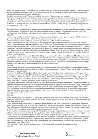 sonho, mas o próprio sonho. "O que foi me tem escapado", disse ele; "se me não fizerdes saber o sonho e a sua interpretação,
sereis despedaçados, e as vossas casas serão feitas um monturo. Mas se vós me declarardes o sonho e a sua interpretação,
recebereis de mim dons, e dádivas, e grande honra."
Os sábios responderam ainda: "Diga o rei o sonho a seus servos, e daremos a sua interpretação."
Nabucodonosor, agora inteiramente desperto e irado com a evidente perfídia daqueles em quem tinha confiado, declarou:
"Percebo muito bem que vós quereis ganhar tempo, porque vedes que o que eu sonhei me tem escapado. Por conseqüência, se
me não fazeis saber o sonho, uma só sentença será a vossa; pois vós preparastes palavras mentirosas e perversas para as
proferirdes na minha presença até que se mude o tempo. Portanto dizei-me o sonho, para que eu entenda que me podeis dar a
sua interpretação." Dan. 2:5-9.

Temerosos com as conseqüências do seu fracasso, os mágicos procuraram mostrar ao rei que seu pedido era irrazoável, e o que
ele requeria estava além do que já havia solicitado em qualquer tempo ao homem. "Não há ninguém sobre a Terra", eles
objetaram, "que possa declarar a palavra ao rei; pois nenhum rei há, senhor ou dominador, que
Pág. 493
requeira coisa semelhante de algum mago, ou astrólogo, ou caldeu. Porquanto a coisa que o rei requer é difícil, e ninguém há
que a possa declarar diante do rei, senão os deuses, cuja morada não é com a carne."
"Então o rei muito se irou e enfureceu, e ordenou que matassem a todos os sábios de Babilônia."
Entre as pessoas procuradas pelos oficiais que se estavam preparando para cumprir o estipulado no decreto real, estavam
Daniel e seus companheiros. Quando informados que de acordo com o decreto também eles deviam morrer, Daniel inquiriu de
Arioque, capitão da guarda do rei, "avisada e prudentemente": "Por que se apressa tanto o mandado da parte do rei?" Arioque
contou-lhe a história da perplexidade do rei a respeito de seu notável sonho, e seu fracasso no sentido de conseguir auxílio da
parte daqueles que até então tinham desfrutado sua mais plena confiança. Depois de ouvir isto, Daniel, tomando sua vida em
suas mãos, aventurou-se a ir à presença do rei, e rogou-lhe tempo, para que pudesse suplicar ao seu Deus que lhe revelasse o
sonho e a sua interpretação.
A este pedido o monarca concordou. "Então Daniel foi para a sua casa, e fez saber o caso a Hananias, Misael e Azarias, seus
companheiros." Dan. 2:10-17. Juntos buscaram sabedoria da Fonte de luz e conhecimento. Sua fé era forte na certeza de que
Deus tinha-os colocado onde estavam, que eles estavam fazendo a Sua obra e cumprindo os reclamos do dever. Em tempos de
perplexidade e perigo tinham-se voltado sempre para Ele em busca de guia e proteção, e Ele Se mostrara um auxílio sempre
presente. Agora com coração contrito submetiam-se de novo ao Juiz da Terra,
Pág. 494
implorando que lhes desse livramento neste tempo de especial necessidade. E eles não suplicaram em vão. O Deus a quem
tinham honrado, honrava-os agora. O Espírito do Senhor repousou sobre eles, e a Daniel, "numa visão da noite", foi revelado o
sonho do rei e seu significado.
O primeiro ato de Daniel foi agradecer a Deus pela revelação que lhe fora dada. "Seja bendito o nome de Deus para todo o
sempre", ele exclamou, "porque dEle é a sabedoria e a força. E Ele muda os tempos e as horas; Ele remove os reis e estabelece
os reis; Ele dá sabedoria aos sábios e ciência aos entendidos. Ele revela o profundo e o escondido; conhece o que está em
trevas, e com Ele mora a luz. Ó Deus de meus pais, eu Te louvo e celebro porque me deste sabedoria e força; e agora nos
fizeste saber o que Te pedimos, porque nos fizeste saber este assunto do rei."
Dirigindo-se imediatamente a Arioque, a quem o rei tinha ordenado destruir os sábios, Daniel disse: "Não mates os sábios de
Babilônia; introduze-me na presença do rei, e darei ao rei a interpretação." Depressa o oficial introduziu Daniel à presença do
rei, com as palavras: "Achei um dentre os filhos dos cativos de Judá, o qual fará saber ao rei a interpretação." Dan. 2:19-25.
Eis o cativo judeu, calmo e senhor de si, na presença do monarca do mais poderoso império do mundo. Em suas primeiras
palavras ele recusou honra para si mesmo, e exaltou a Deus como a fonte de toda sabedoria. À ansiosa inquirição do rei:
"Podes tu fazer-me saber o sonho que vi
Pág. 495
Pág. 497
e a sua interpretação?" ele respondeu: "O segredo que o rei requer, nem sábios, nem astrólogos, nem magos, nem adivinhos o
podem descobrir ao rei; mas há um Deus nos Céus, o qual revela os segredos; Ele, pois, fez saber ao rei Nabucodonosor o que
há de ser no fim dos dias.
"O teu sonho e as visões da tua cabeça na tua cama", Daniel declarou, "são estas: estando tu, ó rei, na tua cama, subiram os
teus pensamentos ao que há de ser depois disto. Aquele, pois, que revela os segredos te fez saber o que há de ser. E a mim me
foi revelado este segredo, não porque haja em mim mais sabedoria do que em todos os viventes, mas para que a interpretação
se fizesse saber ao rei, e para que entendesses os pensamentos do teu coração.
"Tu, ó rei, estavas vendo, e eis aqui uma grande estátua. Esta estátua, que era grande e cujo esplendor era excelente, estava em
pé diante de ti; e a sua vista era terrível. A cabeça daquela estátua era de ouro fino; o seu peito e os seus braços de prata; o seu
ventre e as suas coxas de cobre; as pernas de ferro; e os seus pés em parte de ferro e em parte de barro.
"Estavas vendo isto, quando uma pedra foi cortada, sem mão, a qual feriu a estátua nos pés de ferro e de barro, e os esmiuçou.
Então foi juntamente esmiuçado o ferro, o barro, o cobre, a prata e o ouro, os quais se fizeram como a pragana das eiras no
estio, e o vento os levou, e não se achou lugar algum para eles; mas a pedra, que feriu a estátua, se fez um grande monte, e
encheu toda a Terra. Dan. 2:26-35.
"Este é o sonho", Daniel declarou confiantemente; e o rei, considerando com a mais acurada atenção cada
Pág. 498



                 www.terceiroanjo.org
            Sua fonte de pesquisa na internet
 