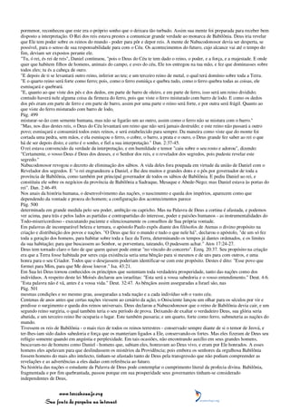 pormenor, reconheceu que este era o próprio sonho que o deixara tão turbado. Assim sua mente foi preparada para receber bem
disposto a interpretação. O Rei dos reis estava prestes a comunicar grande verdade ao monarca de Babilônia. Deus iria revelar
que Ele tem poder sobre os reinos do mundo - poder para pôr e depor reis. A mente de Nabucodonosor devia ser desperta, se
possível, para o senso de sua responsabilidade para com o Céu. Os acontecimentos do futuro, cujo alcance vai até o tempo do
fim, deviam ser expostos perante ele.
"Tu, ó rei, és rei de reis", Daniel continuou, "pois o Deus do Céu te tem dado o reino, o poder, e a força, e a majestade. E onde
quer que habitem filhos de homens, animais do campo, e aves do céu, Ele tos entregou na tua mão, e fez que dominasses sobre
todos eles; tu és a cabeça de ouro.
"E depois de ti se levantará outro reino, inferior ao teu; e um terceiro reino de metal, o qual terá domínio sobre toda a Terra.
"E o quarto reino será forte como ferro; pois, como o ferro esmiúça e quebra tudo, como o ferro quebra todas as coisas, ele
esmiuçará e quebrará.
"E, quanto ao que viste dos pés e dos dedos, em parte de barro de oleiro, e em parte de ferro, isso será um reino dividido;
contudo haverá nele alguma coisa da firmeza do ferro, pois que viste o ferro misturado com barro de lodo. E como os dedos
dos pés eram em parte de ferro e em parte de barro, assim por uma parte o reino será forte, e por outra será frágil. Quanto ao
que viste do ferro misturado com barro de lodo,
Pág. 499
misturar-se-ão com semente humana, mas não se ligarão um ao outro, assim como o ferro não se mistura com o barro."
"Mas, nos dias destes reis, o Deus do Céu levantará um reino que não será jamais destruído; e este reino não passará a outro
povo; esmiuçará e consumirá todos estes reinos, e será estabelecido para sempre. Da maneira como viste que do monte foi
cortada uma pedra, sem mãos, e ela esmiuçou o ferro, o cobre, o barro, a prata e o ouro, o Deus grande fez saber ao rei o que
há de ser depois disto; e certo é o sonho, e fiel a sua interpretação." Dan. 2:37-45.
O rei estava convencido da verdade da interpretação, e em humildade e temor "caiu sobre o seu rosto e adorou", dizendo:
"Certamente, o vosso Deus é Deus dos deuses, e o Senhor dos reis, e o revelador dos segredos, pois pudeste revelar este
segredo."
Nabucodonosor revogou o decreto de eliminação dos sábios. A vida deles fora poupada em virtude da união de Daniel com o
Revelador dos segredos. E "o rei engrandeceu a Daniel, e lhe deu muitos e grandes dons e o pôs por governador de toda a
província de Babilônia, como também por principal governador de todos os sábios de Babilônia. E pediu Daniel ao rei, e
constituiu ele sobre os negócios da província de Babilônia a Sadraque, Mesaque e Abede-Nego; mas Daniel estava às portas do
rei". Dan. 2:46-49.
Nos anais da história humana, o desenvolvimento das nações, o nascimento e queda dos impérios, aparecem como que
dependendo da vontade e proeza do homem; a configuração dos acontecimentos parece
Pág. 500
determinada em grande medida pelo seu poder, ambição ou capricho. Mas na Palavra de Deus a cortina é afastada, e podemos
ver acima, para trás e pelos lados as partidas e contrapartidas do interesse, poder e paixões humanos - as instrumentalidades do
Todo-misericordioso - executando paciente e silenciosamente os conselhos de Sua própria vontade.
Em palavras de incomparável beleza e ternura, o apóstolo Paulo expôs diante dos filósofos de Atenas o divino propósito na
criação e distribuição dos povos e nações. "O Deus que fez o mundo e tudo o que nele há", declarou o apóstolo, "de um só fez
toda a geração dos homens, para habitar sobre toda a face da Terra, determinando os tempos já dantes ordenados, e os limites
da sua habitação; para que buscassem ao Senhor, se porventura, tateando, O pudessem achar." Atos 17:24-27.
Deus tem tornado claro o fato de que quem quiser pode entrar "no vínculo do concerto". Ezeq. 20:37. Seu propósito na criação
era que a Terra fosse habitada por seres cuja existência seria uma bênção para si mesmos e de uns para com outros, e uma
honra para o seu Criador. Todos que o desejassem poderiam identificar-se com este propósito. Destes é dito: "Esse povo que
formei para Mim, para que Me desse louvor." Isa. 43:21.
Em Sua lei Deus tornou conhecidos os princípios que sustentam toda verdadeira prosperidade, tanto das nações como dos
indivíduos. A respeito deste lei Moisés declarou aos israelitas: "Esta será a vossa sabedoria e o vosso entendimento." Deut. 4:6.
"Esta palavra não é vã, antes é a vossa vida." Deut. 32:47. As bênçãos assim asseguradas a Israel são, nas
Pág. 501
mesmas condições e no mesmo grau, asseguradas a toda nação e a cada indivíduo sob o vasto céu.
Centenas de anos antes que certas nações viessem ao cenário da ação, o Onisciente lançou um olhar para os séculos por vir e
predisse o surgimento e queda dos reinos universais. Deus declarou a Nabucodonosor que o reino de Babilônia devia cair, e um
segundo reino surgiria, o qual também teria o seu período de prova. Deixando de exaltar o verdadeiro Deus, sua glória seria
abatida, e um terceiro reino lhe ocuparia o lugar. Este também passaria; e um quarto, forte como ferro, submeteria as nações do
mundo.
Tivessem os reis de Babilônia - o mais rico de todos os reinos terrestres - conservado sempre diante de si o temor de Jeová, e
ter-lhes-iam sido dados sabedoria e força que os manteriam ligados a Ele, conservando-os fortes. Mas eles fizeram de Deus seu
refúgio somente quando em angústia e perplexidade. Em tais ocasiões, não encontrando auxílio em seus grandes homens,
buscavam-no de homens como Daniel - homens que, sabiam eles, honravam ao Deus vivo, e eram por Ele honrados. A esses
homens eles apelavam para que deslindassem os mistérios da Providência; pois embora os senhores da orgulhosa Babilônia
fossem homens do mais alto intelecto, tinham-se afastado tanto de Deus pela transgressão que não podiam compreender as
revelações e as advertências a eles dadas com referência ao futuro.
Na história das nações o estudante da Palavra de Deus pode contemplar o cumprimento literal da profecia divina. Babilônia,
fragmentada e por fim quebrantada, passou porque em sua prosperidade seus governantes tinham-se considerado
independentes de Deus,


                 www.terceiroanjo.org
            Sua fonte de pesquisa na internet
 